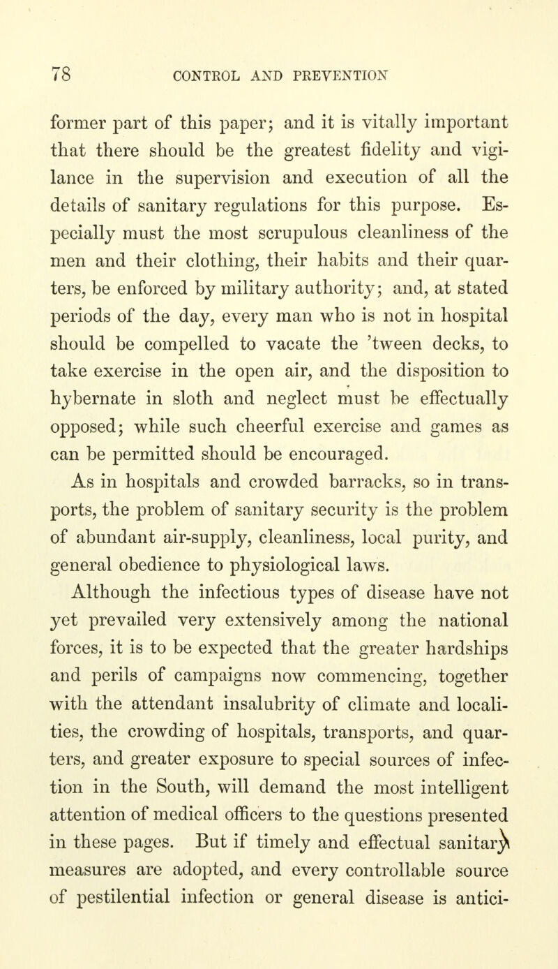 former part of this paper; and it is vitally important that there should be the greatest fidelity and vigi- lance in the supervision and execution of all the details of sanitary regulations for this purpose. Es- pecially must the most scrupulous cleanliness of the men and their clothing, their habits and their quar- ters, be enforced by military authority; and, at stated periods of the day, every man who is not in hospital should be compelled to vacate the 'tween decks, to take exercise in the open air, and the disposition to hybernate in sloth and neglect must be effectually opposed; while such cheerful exercise and games as can be permitted should be encouraged. As in hospitals and crowded barracks, so in trans- ports, the problem of sanitary security is the problem of abundant air-supply, cleanliness, local purity, and general obedience to physiological laws. Although the infectious types of disease have not yet prevailed very extensively among the national forces, it is to be expected that the greater hardships and perils of campaigns now commencing, together with the attendant insalubrity of climate and locali- ties, the crowding of hospitals, transports, and quar- ters, and greater exposure to special sources of infec- tion in the South, will demand the most intelligent attention of medical officers to the questions presented in these pages. But if timely and effectual sanitar^i measures are adopted, and every controllable source of pestilential infection or general disease is antici-