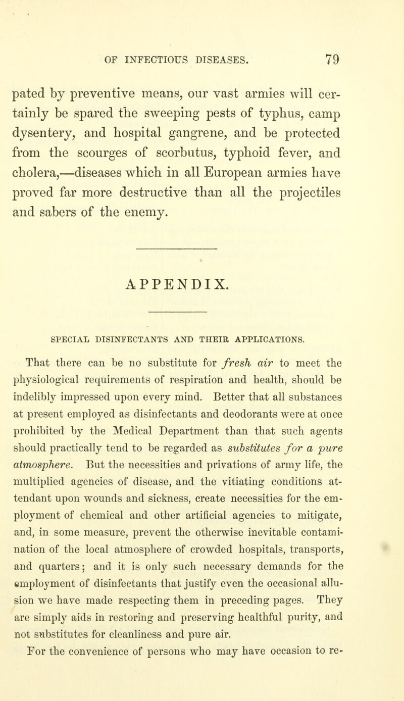 pated by preventive means, our vast armies will cer- tainly be spared the sweeping pests of typhus, camp dysentery, and hospital gangrene, and be protected from the scourges of scorbutus, typhoid fever, and cholera,—diseases which in all European armies have proved far more destructive than all the projectiles and sabers of the enemy. APPENDIX. SPECIAL DISINFECTANTS AND THEIR APPLICATIONS. That there can be no substitute for fresh air to meet the physiological requirements of respiration and health, should be indelibly impressed upon every mind. Better that all substances at present employed as disinfectants and deodorants were at once prohibited by the Medical Department than that such agents should practically tend to be regarded as substitutes for a pure atmosphere. But the necessities and privations of army life, the multiplied agencies of disease, and the vitiating conditions at- tendant upon wounds and sickness, create necessities for the em- ployment of chemical and other artificial agencies to mitigate, and, in some measure, prevent the otherwise inevitable contami- nation of the local atmosphere of crowded hospitals, transports, and quarters; and it is only such necessary demands for the employment of disinfectants that justify even the occasional allu- sion we have made respecting them in preceding pages. They are simply aids in restoring and preserving healthful purity, and not substitutes for cleanliness and pure air. For the convenience of persons who may have occasion to re-