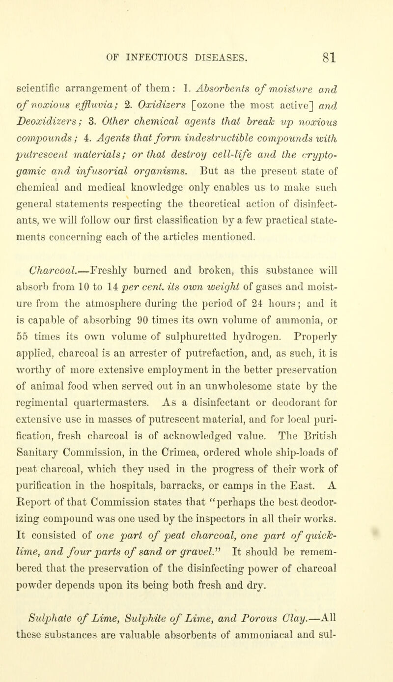 scientific arrangement of them: 1. Absorbents of moisture and of noxious effluvia; 2. Oxidizers [ozone the most active] and Deoxidizers; 3. Other chemical agents that break up noxious compounds; 4. Agents that form indestructible compounds with putrescent materials; or that destroy cell-life and the crypto- gamic and infusorial organisms. But as the present state of chemical and medical knowledge only enables us to make such general statements respecting the theoretical action of disinfect- ants, we will follow our first classification by a few practical state- ments concerning each of the articles mentioned. Charcoal.—Freshly burned and broken, this substance will absorb from 10 to 14 per cent, its own weight of gases and moist- ure from the atmosphere during the period of 24 hours; and it is capable of absorbing 90 times its own volume of ammonia, or 55 times its own volume of sulphuretted hydrogen. Properly applied, charcoal is an arrester of putrefaction, and, as such, it is worthy of more extensive employment in the better preservation of animal food when served out in an unwholesome state by the regimental quartermasters. As a disinfectant or deodorant for extensive use in masses of putrescent material, and for local puri- fication, fresh charcoal is of acknowledged value. The British Sanitary Commission, in the Crimea, ordered whole ship-loads of peat charcoal, which they used in the progress of their work of purification in the hospitals, barracks, or camps in the East. A Report of that Commission states that perhaps the best deodor- izing compound was one used by the inspectors in all their works. It consisted of one part of peat charcoal, one part of quick- lime, and four parts of sand or gravel.11 It should be remem- bered that the preservation of the disinfecting power of charcoal powder depends upon its being both fresh and dry. Sulphate of Lime, Sulphite of Lime, and Porous Clay.—All these substances are valuable absorbents of ammoniacal and sul-