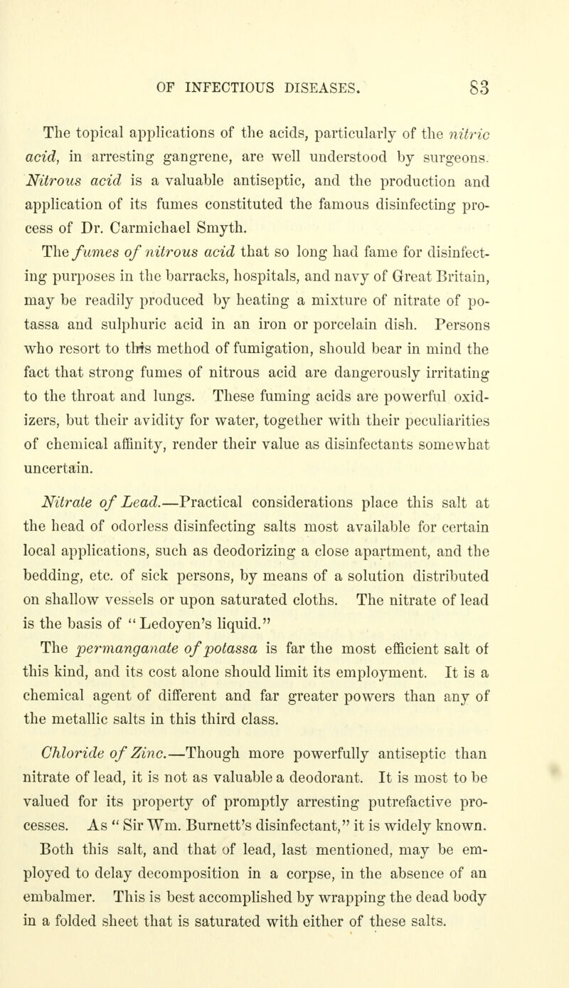 The topical applications of the acids, particularly of the nitric acid, in arresting gangrene, are well understood by surgeons. Nitrous acid is a valuable antiseptic, and the production and application of its fumes constituted the famous disinfecting pro- cess of Dr. Carmichael Smyth. The fumes of nitrous acid that so long had fame for disinfect- ing purposes in the barracks, hospitals, and navy of Great Britain, may be readily produced by heating a mixture of nitrate of po- tassa and sulphuric acid in an iron or porcelain dish. Persons who resort to this method of fumigation, should bear in mind the fact that strong fumes of nitrous acid are dangerously irritating to the throat and lungs. These fuming acids are powerful oxid- izers, but their avidity for water, together with their peculiarities of chemical affinity, render their value as disinfectants somewhat uncertain. Nitrate of Lead.—Practical considerations place this salt at the head of odorless disinfecting salts most available for certain local applications, such as deodorizing a close apartment, and the bedding, etc. of sick persons, by means of a solution distributed on shallow vessels or upon saturated cloths. The nitrate of lead is the basis of Ledoyen's liquid. The permanganate of potassa is far the most efficient salt of this kind, and its cost alone should limit its employment. It is a chemical agent of different and far greater powers than any of the metallic salts in this third class. Chloride of Zinc.—Though more powerfully antiseptic than nitrate of lead, it is not as valuable a deodorant. It is most to be valued for its property of promptly arresting putrefactive pro- cesses. As  Sir Wm. Burnett's disinfectant, it is widely known. Both this salt, and that of lead, last mentioned, may be em- ployed to delay decomposition in a corpse, in the absence of an embalmer. This is best accomplished by wrapping the dead body in a folded sheet that is saturated with either of these salts.