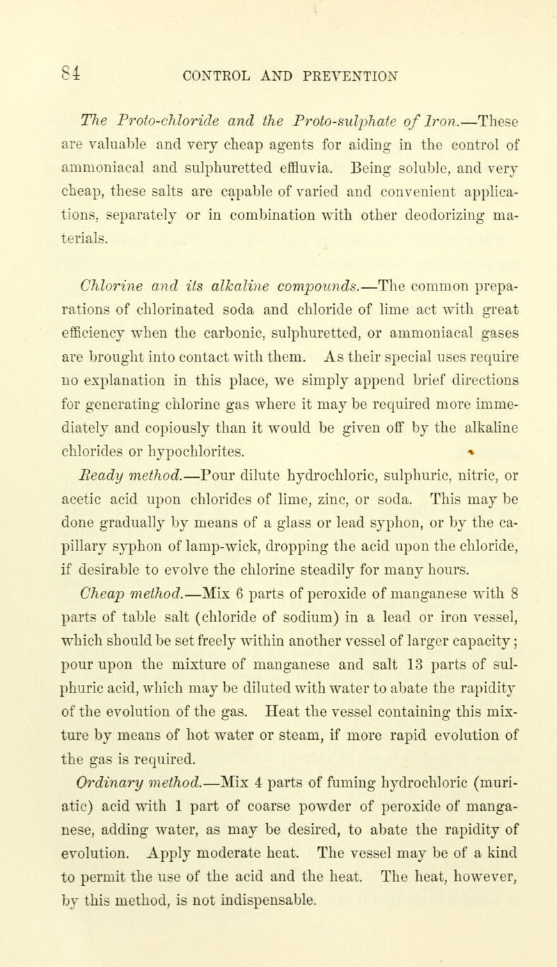 The Proto-chloride and the Proto-sulphate of Iron.—These are valuable and very cheap agents for aiding in the control of ammoniacal and sulphuretted effluvia. Being soluble, and very cheap, these salts are capable of varied and convenient applica- tions, separately or in combination with other deodorizing ma- terials. Chlorine and its alkaline compounds.—The common prepa- rations of chlorinated soda and chloride of lime act with great efficiency when the carbonic, sulphuretted, or ammoniacal gases are brought into contact with them. As their special uses require no explanation in this place, we simply append brief directions for generating chlorine gas where it may be required more imme- diately and copiously than it would be given off by the alkaline chlorides or hypochlorites. * Ready method.—Pour dilute hydrochloric, sulphuric, nitric, or acetic acid upon chlorides of lime, zinc, or soda. This may be done gradually by means of a glass or lead syphon, or by the ca- pillary syphon of lamp-wick, dropping the acid upon the chloride, if desirable to evolve the chlorine steadily for many hours. Cheap method.—Mix 6 parts of peroxide of manganese with 8 parts of table salt (chloride of sodium) in a lead or iron vessel, which should be set freely within another vessel of larger capacity; pour upon the mixture of manganese and salt 13 parts of sul- phuric acid, which may be diluted with water to abate the rapidity of the evolution of the gas. Heat the vessel containing this mix- ture by means of hot water or steam, if more rapid evolution of the gas is required. Ordinary method.—Mix 4 parts of fuming hydrochloric (muri- atic) acid with 1 part of coarse powder of peroxide of manga- nese, adding water, as may be desired, to abate the rapidity of evolution. Apply moderate heat. The vessel may be of a kind to permit the use of the acid and the heat. The heat, however, by this method, is not indispensable.