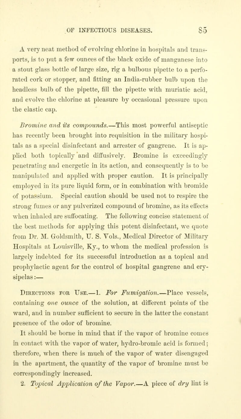 A very neat method of evolving chlorine in hospitals and trans- ports, is to put a few ounces of the black oxide of manganese into a stout glass bottle of large size, rig a bulbous pipette to a perfo- rated cork or stopper, and fitting an India-rubber bulb upon the headless bulb of the pipette, fill the pipette with muriatic acid, and evolve the chlorine at pleasure by occasional pressure upon the elastic cap. Bromine and its compounds.—This most powerful antiseptic has recently been brought into requisition in the military hospi- tals as a special disinfectant and arrester of gangrene. It is ap- plied both topically 'and diffusively. Bromine is exceedingly penetrating and energetic in its action, and consequently is to be manipulated and applied with proper caution. It is principally employed in its pure liquid form, or in combination with bromide of potassium. Special caution should be used not to respire the strong fumes or any pulverized compound of bromine, as its effects when inhaled are suffocating. The following concise statement of the best methods for applying this potent disinfectant, we quote from Dr. M. Goldsmith, U. S. Vols., Medical Director of Military Hospitals at Louisville, Ky., to whom the medical profession is largely indebted for its successful introduction as a topical and prophylactic agent for the control of hospital gangrene and ery- sipelas :— Directions for Use.—1. For Fumigation.—Place vessels, containing one ounce of the solution, at different points of the ward, and in number sufficient to secure in the latter the constant presence of the odor of bromine. It should be borne in mind that if the vapor of bromine comes in contact with the vapor of water, hydro-bromic acid is formed; therefore, when there is much of the vapor of water disengaged in the apartment, the quantity of the vapor of bromine must be correspondingly increased. 2. Topical Application of the Vapor.—A piece of dry lint is