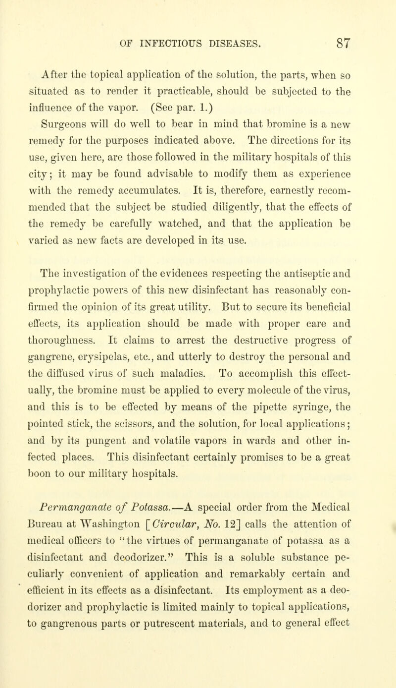 After the topical application of the solution, the parts, when so situated as to render it practicable, should be subjected to the influence of the vapor. (See par. 1.) Surgeons will do well to bear in mind that bromine is a new remedy for the purposes indicated above. The directions for its use, given here, are those followed in the military hospitals of this city; it may be found advisable to modify them as experience with the remedy accumulates. It is, therefore, earnestly recom- mended that the subject be studied diligently, that the effects of the remedy be carefully watched, and that the application be varied as new facts are developed in its use. The investigation of the evidences respecting the antiseptic and prophylactic powers of this new disinfectant has reasonably con- firmed the opinion of its great utility. But to secure its beneficial effects, its application should be made with proper care and thoroughness. It claims to arrest the destructive progress of gangrene, erysipelas, etc., and utterly to destroy the personal and the diffused virus of such maladies. To accomplish this effect- ually, the bromine must be applied to every molecule of the virus, and this is to be effected by means of the pipette syringe, the pointed stick, the scissors, and the solution, for local applications; and by its pungent and volatile vapors in wards and other in- fected places. This disinfectant certainly promises to be a great boon to our military hospitals. Permanganate of Potassa.—A special order from the Medical Bureau at Washington [ Circular, No. 12] calls the attention of medical officers to the virtues of permanganate of potassa as a disinfectant and deodorizer. This is a soluble substance pe- culiarly convenient of application and remarkably certain and efficient in its effects as a disinfectant. Its employment as a deo- dorizer and prophylactic is limited mainly to topical applications, to gangrenous parts or putrescent materials, and to general effect