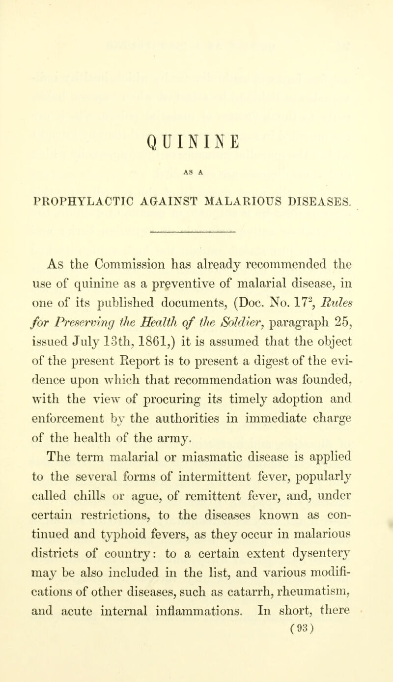 A3 A PROPHYLACTIC AGAINST MALARIOUS DISEASES. As the Commission has already recommended the use of quinine as a preventive of malarial disease, in one of its published documents, (Doc. No. 172, Rules for Preserving the Health of the Soldier, paragraph 25, issued July 13th, 1861,) it is assumed that the object of the present Report is to present a digest of the evi- dence upon which that recommendation was founded, with the view of procuring its timely adoption and enforcement by the authorities in immediate charge of the health of the army. The term malarial or miasmatic disease is applied to the several forms of intermittent fever, popularly called chills or ague, of remittent fever, and, under certain restrictions, to the diseases known as con- tinued and typhoid fevers, as they occur in malarious districts of country: to a certain extent dysentery may be also included in the list, and various modifi- cations of other diseases, such as catarrh, rheumatism, and acute internal inflammations. In short, there