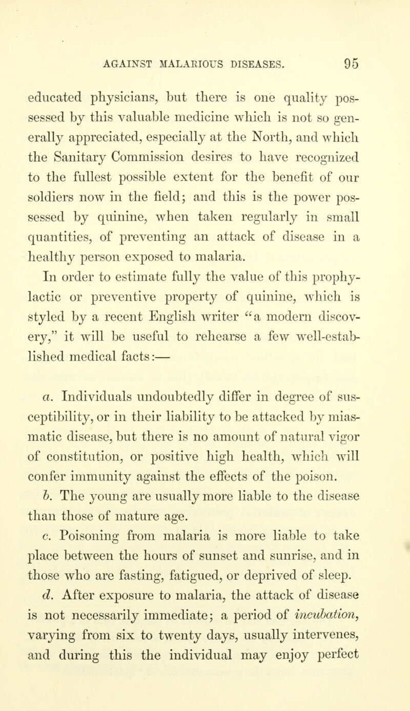 educated physicians, but there is one quality pos- sessed by this valuable medicine which is not so gen- erally appreciated, especially at the North, and which the Sanitary Commission desires to have recognized to the fullest possible extent for the benefit of our soldiers now in the field; and this is the power pos- sessed by quinine, when taken regularly in small quantities, of preventing an attack of disease in a healthy person exposed to malaria. In order to estimate fully the value of this prophy- lactic or preventive property of quinine, which is styled by a recent English writer a modern discov- ery, it will be useful to rehearse a few well-estab- lished medical facts:— a. Individuals undoubtedly differ in degree of sus- ceptibility, or in their liability to be attacked by mias- matic disease, but there is no amount of natural vigor of constitution, or positive high health, which will confer immunity against the effects of the poison. b. The young are usually more liable to the disease than those of mature age. c. Poisoning from malaria is more liable to take place between the hours of sunset and sunrise, and in those who are fasting, fatigued, or deprived of sleep. d. After exposure to malaria, the attack of disease is not necessarily immediate; a period of incubation, varying from six to twenty days, usually intervenes, and during this the individual may enjoy perfect