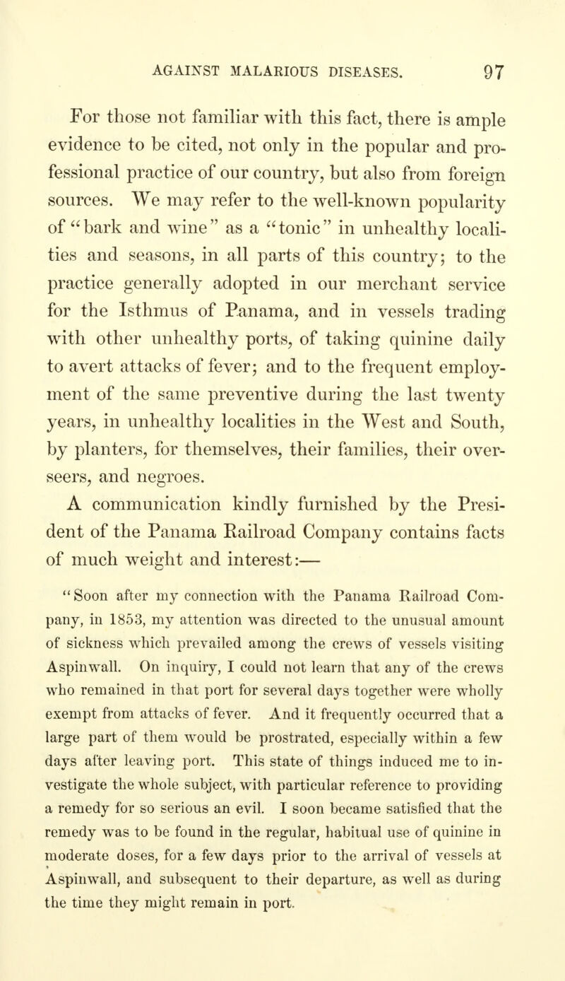 For those not familiar with this fact, there is ample evidence to be cited, not only in the popular and pro- fessional practice of our country, but also from foreign sources. We may refer to the well-known popularity of bark and wine as a tonic in unhealthy locali- ties and seasons, in all parts of this country; to the practice generally adopted in our merchant service for the Isthmus of Panama, and in vessels trading with other unhealthy ports, of taking quinine daily to avert attacks of fever; and to the frequent employ- ment of the same preventive during the last twenty years, in unhealthy localities in the West and South, by planters, for themselves, their families, their over- seers, and negroes. A communication kindly furnished by the Presi- dent of the Panama Railroad Company contains facts of much weight and interest:— '' Soon after my connection with the Panama Railroad Com- pany, in 1853, my attention was directed to the unusual amount of sickness which prevailed among the crews of vessels visiting Aspinwall. On inquiry, I could not learn that any of the crews who remained in that port for several days together were wholly exempt from attacks of fever. And it frequently occurred that a large part of them would be prostrated, especially within a few days after leaving port. This state of things induced me to in- vestigate the whole subject, with particular reference to providing a remedy for so serious an evil. I soon became satisfied that the remedy was to be found in the regular, habitual use of quinine in moderate doses, for a few days prior to the arrival of vessels at Aspinwall, and subsequent to their departure, as well as during the time they might remain in port.