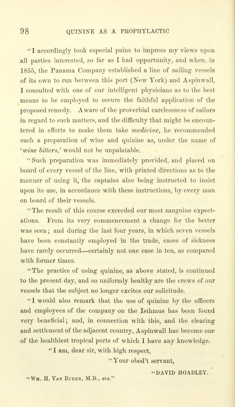  I accordingly took especial pains to impress my views upon all parties interested, so far as I had opportunity, and when, in 1855, the Panama Company established a line of sailing vessels of its own to run between this port (New York) and Aspinwall, I consulted with one of our intelligent physicians as to the best means to be employed to secure the faithful application of the proposed remedy. Aware of the proverbial carelessness of sailors in regard to such matters, and the difficulty that might be encoun- tered in efforts to make them take medicine, he recommended such a preparation of wine and quinine as, under the name of 'wine bitters,7 would not be unpalatable.  Such preparation was immediately provided, and placed on board of every vessel of the line, with printed directions as to the manner of using it, the captains also being instructed to insist upon its use, in accordance with these instructions, by every man on board of their vessels. The result of this course exceeded our most sanguine expect- ations. From its very commencement a change for the better was seen; and during the last four years, in which seven vessels have been constantly employed in the trade, cases of sickness have rarely occurred—certainly not one case in ten, as compared with former times.  The practice of using quinine, as above stated, is continued to the present day, and so uniformly healthy are the crews of our vessels that the subject no longer excites our solicitude. I would also remark that the use of quinine by the officers and employees of the company on the Isthmus has been found very beneficial; and, in connection with this, and the clearing and settlement of the adjacent country, Aspinwall has become one of the healthiest tropical ports of which I have any knowledge.  I am, dear sir, with high respect, Your obed't servant, DAVID HOADLEY. Wm. H. Van Buren, M.D., etc.