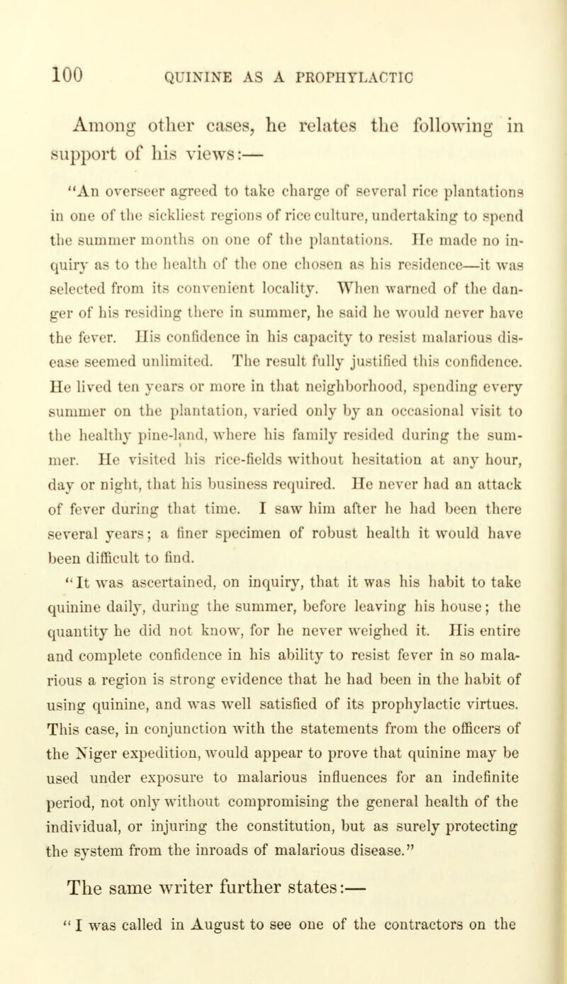 Among other cases, he relates the following in Support of his views:— An overseer agreed to take charge of several rice plantations in one of the sickliest regions of rice culture, undertaking to spend the summer months on one of the plantations. He made no in- quiry as to the health of the one chosen as his residence—it was selected from its convenient locality. When warned of the dan- ger of his residing there in summer, he said he would never have the fever. His confidence in his capacity to resist malarious dis- ease seemed unlimited. The result fully justified this confidence. He lived ten years or more in that neighborhood, spending every summer on the plantation, varied only by an occasional visit to the healthy pine-land, where his family resided during the sum- mer. He visited his rice-fields without hesitation at any hour, day or night, that his business required. He never had an attack of fever during that time. I saw him after he had been there several years; a finer specimen of robust health it would have been difficult to find. It was ascertained, on inquiry, that it was his habit to take quinine daily, during the summer, before leaving his house; the quantity he did not know, for he never weighed it. His entire and complete confidence in his ability to resist fever in so mala- rious a region is strong evidence that he had been in the habit of using quinine, and was well satisfied of its prophylactic virtues. This case, in conjunction with the statements from the officers of the Xiger expedition, would appear to prove that quinine may be used under exposure to malarious influences for an indefinite period, not only without compromising the general health of the individual, or injuring the constitution, but as surely protecting the system from the inroads of malarious disease. The same writer further states:—  I was called in August to see one of the contractors on the