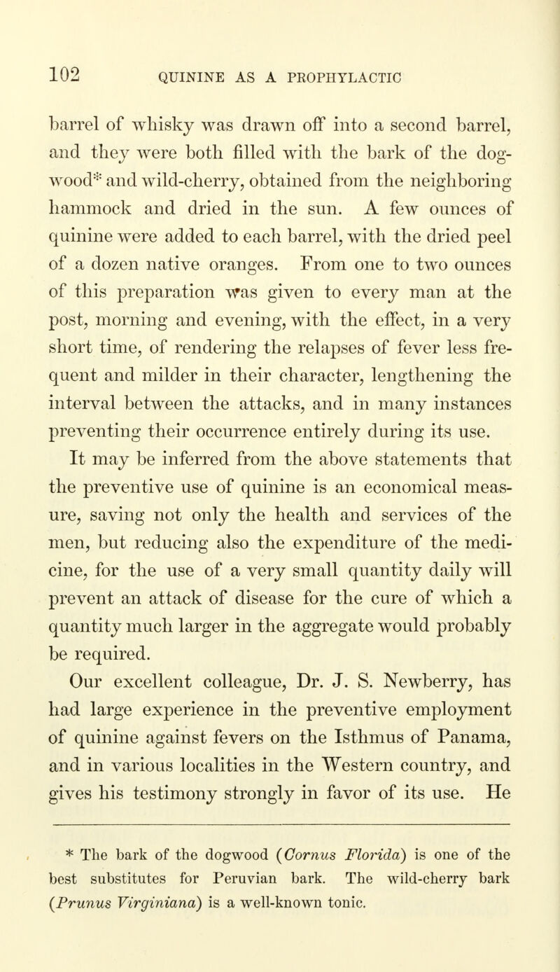 barrel of whisky was drawn off into a second barrel, and they were both filled with the bark of the dog- wood* and wild-cherry, obtained from the neighboring hammock and dried in the sun. A few ounces of quinine were added to each barrel, with the dried peel of a dozen native oranges. From one to two ounces of this preparation was given to every man at the post, morning and evening, with the effect, in a very short time, of rendering the relapses of fever less fre- quent and milder in their character, lengthening the interval between the attacks, and in many instances preventing their occurrence entirely during its use. It may be inferred from the above statements that the preventive use of quinine is an economical meas- ure, saving not only the health and services of the men, but reducing also the expenditure of the medi- cine, for the use of a very small quantity daily will prevent an attack of disease for the cure of which a quantity much larger in the aggregate would probably be required. Our excellent colleague, Dr. J. S. Newberry, has had large experience in the preventive employment of quinine against fevers on the Isthmus of Panama, and in various localities in the Western country, and gives his testimony strongly in favor of its use. He * The bark of the dogwood (Cornus Florida) is one of the best substitutes for Peruvian bark. The wild-cherry bark (Prunus Virginiana) is a well-known tonic.