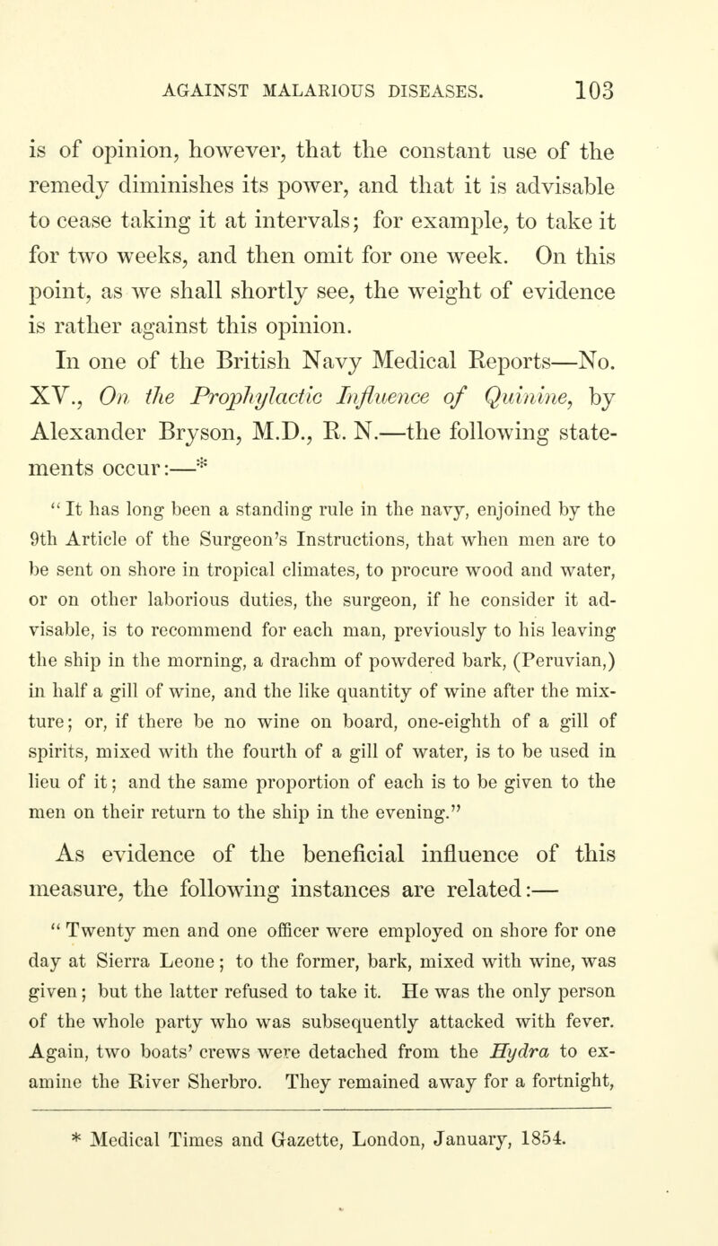 is of opinion, however, that the constant use of the remedy diminishes its power, and that it is advisable to cease taking it at intervals; for example, to take it for two weeks, and then omit for one week. On this point, as we shall shortly see, the weight of evidence is rather against this opinion. In one of the British Navy Medical Reports—No. XV., On the Prophylactic Influence of Quinine, by Alexander Bryson, M.D., R. N.—the following state- ments occur:—*  It has long been a standing rule in the navy, enjoined by the 9th Article of the Surgeon's Instructions, that when men are to be sent on shore in tropical climates, to procure wood and water, or on other laborious duties, the surgeon, if he consider it ad- visable, is to recommend for each man, previously to his leaving the ship in the morning, a drachm of powdered bark, (Peruvian,) in half a gill of wine, and the like quantity of wine after the mix- ture; or, if there be no wine on board, one-eighth of a gill of spirits, mixed with the fourth of a gill of water, is to be used in lieu of it; and the same proportion of each is to be given to the men on their return to the ship in the evening. As evidence of the beneficial influence of this measure, the following instances are related:—  Twenty men and one officer were employed on shore for one day at Sierra Leone; to the former, bark, mixed with wine, was given; but the latter refused to take it. He was the only person of the whole party who was subsequently attacked with fever. Again, two boats' crews wei'e detached from the Hydra to ex- amine the River Sherbro. They remained away for a fortnight, * Medical Times and Gazette, London, January, 1854.