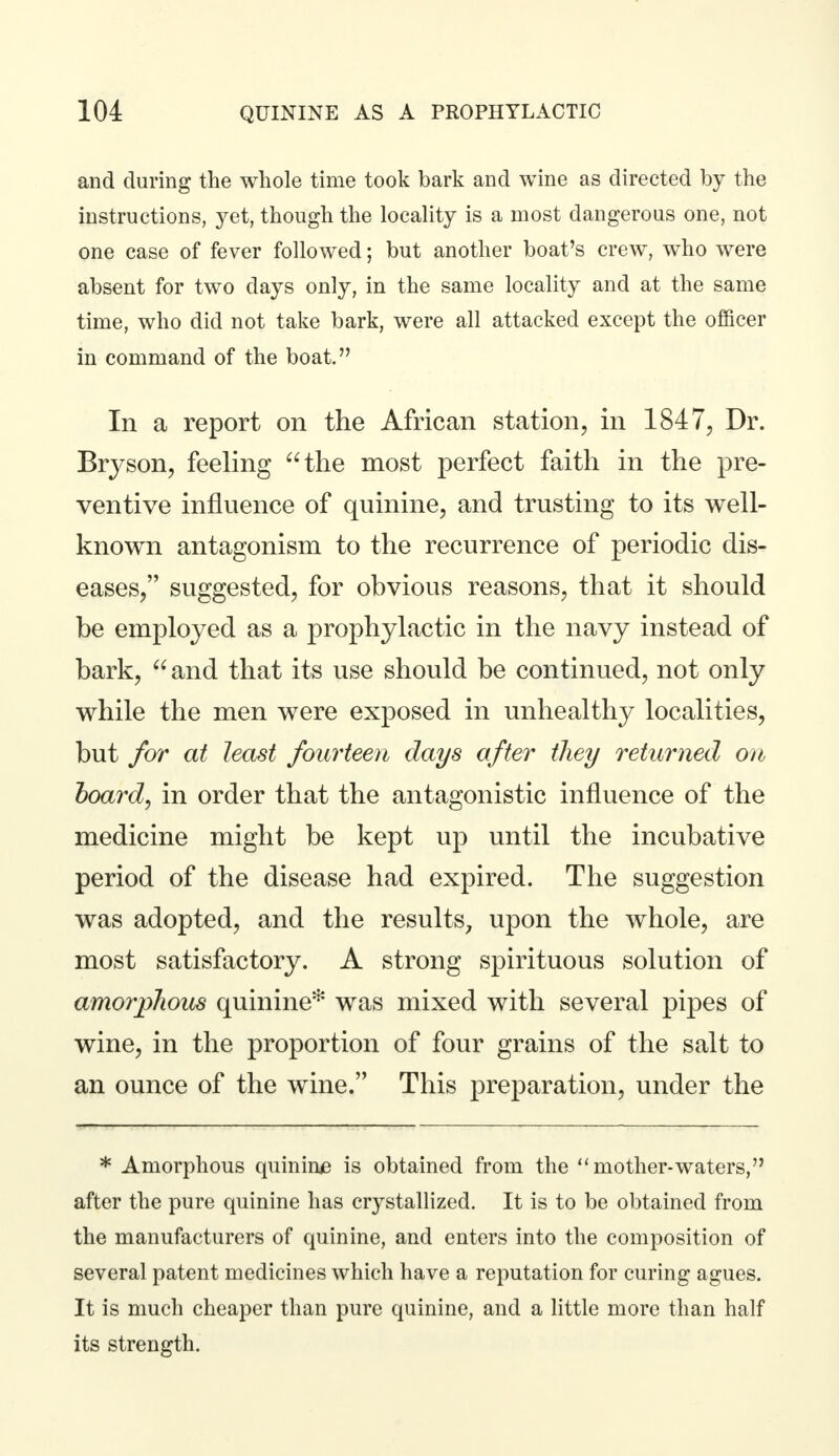 and during the whole time took bark and wine as directed by the instructions, yet, though the locality is a most dangerous one, not one case of fever followed; but another boat's crew, who were absent for two days only, in the same locality and at the same time, who did not take bark, were all attacked except the officer in command of the boat. In a report on the African station, in 1847, Dr. Bryson, feeling the most perfect faith in the pre- ventive influence of quinine, and trusting to its well- known antagonism to the recurrence of periodic dis- eases, suggested, for obvious reasons, that it should be employed as a prophylactic in the navy instead of bark,  and that its use should be continued, not only while the men were exposed in unhealthy localities, but for at least fourteen days after they returned on hoard, in order that the antagonistic influence of the medicine might be kept up until the incubative period of the disease had expired. The suggestion was adopted, and the results, upon the whole, are most satisfactory. A strong spirituous solution of amorphous quinine* was mixed with several pipes of wine, in the proportion of four grains of the salt to an ounce of the wine. This preparation, under the * Amorphous quinine is obtained from the mother-waters, after the pure quinine has crystallized. It is to be obtained from the manufacturers of quinine, and enters into the composition of several patent medicines which have a reputation for curing agues. It is much cheaper than pure quinine, and a little more than half its strength.