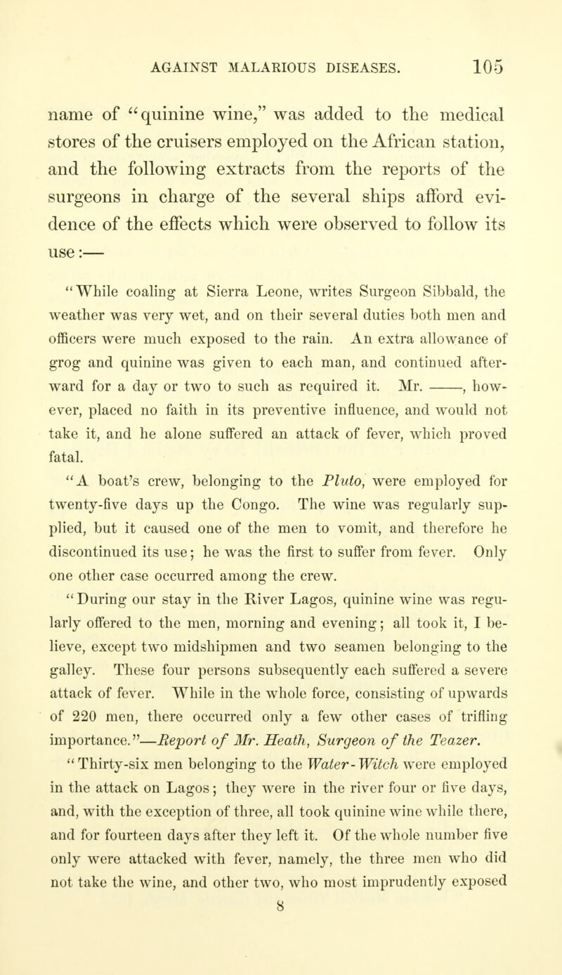 name of quinine wine, was added to the medical stores of the cruisers employed on the African station, and the following extracts from the reports of the surgeons in charge of the several ships afford evi- dence of the effects which were observed to follow its use:— While coaling at Sierra Leone, writes Surgeon Sibbald, the weather was very wet, and on their several duties both men and officers were much exposed to the rain. An extra allowance of grog and quinine was given to each man, and continued after- ward for a day or two to such as required it. Mr. , how- ever, placed no faith in its preventive influence, and would not take it, and he alone suffered an attack of fever, which proved fatal. A boat's crew, belonging to the Pluto, were employed for twenty-five days up the Congo. The wine was regularly sup- plied, but it caused one of the men to vomit, and therefore he discontinued its use; he was the first to suffer from fever. Only one other case occurred among the crew.  During our stay in the River Lagos, quinine wine was regu- larly offered to the men, morning and evening; all took it, I be- lieve, except two midshipmen and two seamen belonging to the galley. These four persons subsequently each suffered a severe attack of fever. While in the whole force, consisting of upwards of 220 men, there occurred only a few other cases of trifling importance.—Report of Mr. Heath, Surgeon of the Teazer.  Thirty-six men belonging to the Water-Witch were employed in the attack on Lagos; they were in the river four or five days, and, with the exception of three, all took quinine wine while there, and for fourteen days after they left it. Of the whole number five only were attacked with fever, namely, the three men who did not take the wine, and other two, who most imprudently exposed 8