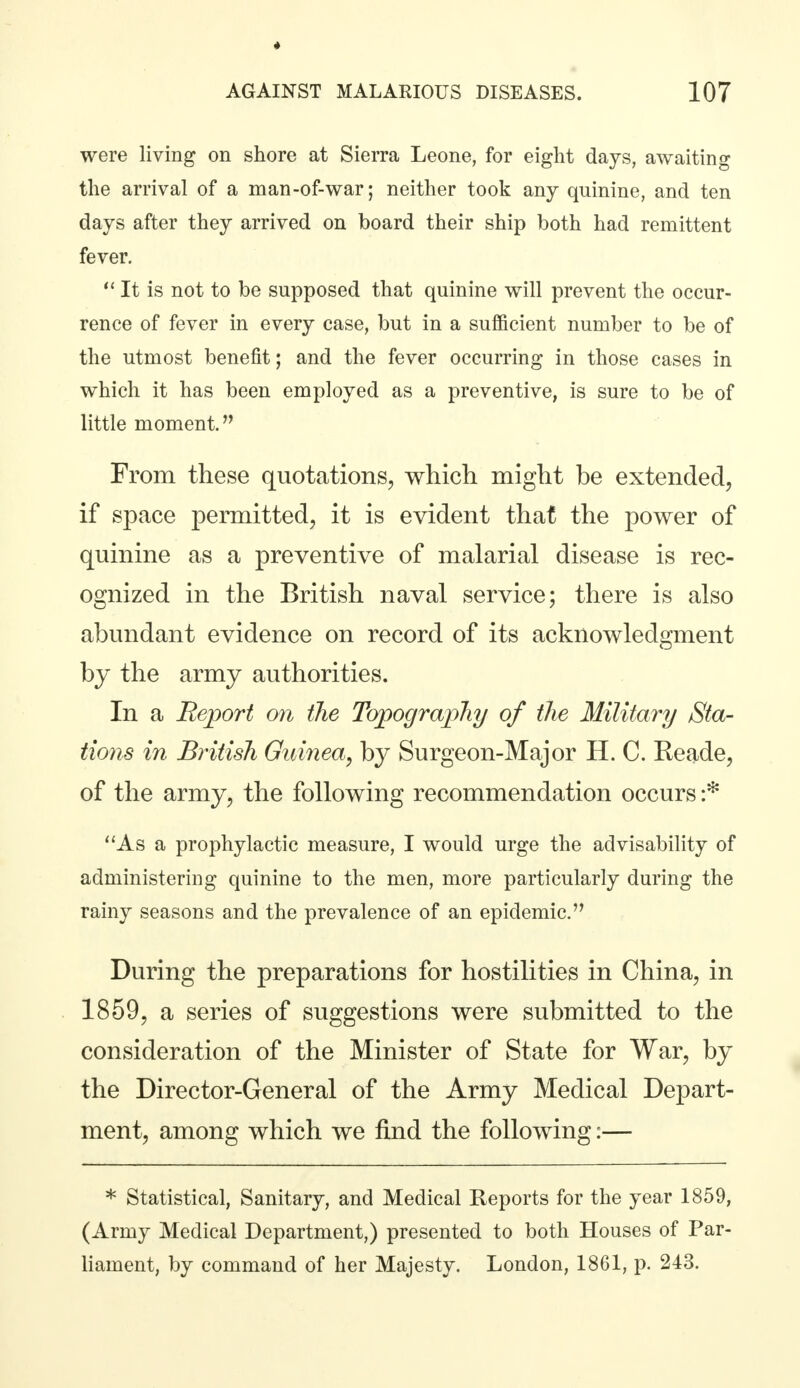 4 AGAINST MALARIOUS DISEASES. 107 were living on shore at Sierra Leone, for eight days, awaiting the arrival of a man-of-war; neither took any quinine, and ten days after they arrived on board their ship both had remittent fever.  It is not to be supposed that quinine will prevent the occur- rence of fever in every case, but in a sufficient number to be of the utmost benefit; and the fever occurring in those cases in which it has been employed as a preventive, is sure to be of little moment. From these quotations, which might be extended, if space permitted, it is evident that the power of quinine as a preventive of malarial disease is rec- ognized in the British naval service; there is also abundant evidence on record of its acknowledgment by the army authorities. In a Report on the Topography of the Military Sta- tions in British Guinea, by Surgeon-Major H. C. Reade, of the army, the following recommendation occurs :* As a prophylactic measure, I would urge the advisability of administering quinine to the men, more particularly during the rainy seasons and the prevalence of an epidemic. During the preparations for hostilities in China, in 1859, a series of suggestions were submitted to the consideration of the Minister of State for War, by the Director-General of the Army Medical Depart- ment, among which we find the following:— * Statistical, Sanitary, and Medical Reports for the year 1859, (Army Medical Department,) presented to both Houses of Par- liament, by command of her Majesty. London, 1861, p. 243.