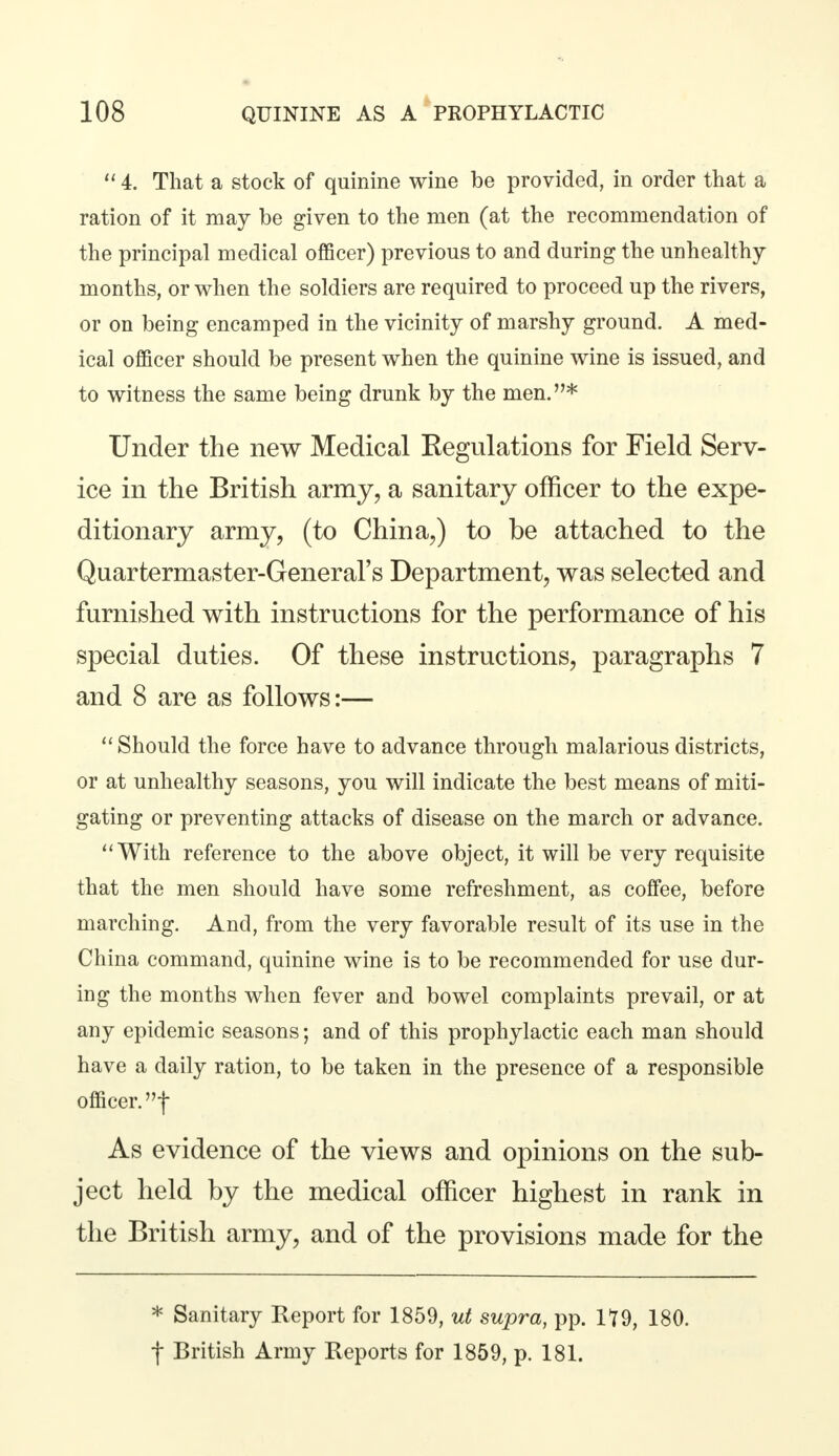  4. That a stock of quinine wine be provided, in order that a ration of it may be given to the men (at the recommendation of the principal medical officer) previous to and during the unhealthy- months, or when the soldiers are required to proceed up the rivers, or on being encamped in the vicinity of marshy ground. A med- ical officer should be present when the quinine wine is issued, and to witness the same being drunk by the men.* Under the new Medical Kegulations for Field Serv- ice in the British army, a sanitary officer to the expe- ditionary army, (to China,) to be attached to the Quartermaster-General's Department, was selected and furnished with instructions for the performance of his special duties. Of these instructions, paragraphs 7 and 8 are as follows:—  Should the force have to advance through malarious districts, or at unhealthy seasons, you will indicate the best means of miti- gating or preventing attacks of disease on the march or advance. With reference to the above object, it will be very requisite that the men should have some refreshment, as coffee, before marching. And, from the very favorable result of its use in the China command, quinine wine is to be recommended for use dur- ing the months when fever and bowel complaints prevail, or at any epidemic seasons; and of this prophylactic each man should have a daily ration, to be taken in the presence of a responsible officer.! As evidence of the views and opinions on the sub- ject held by the medical officer highest in rank in the British army, and of the provisions made for the * Sanitary Report for 1859, ut supra, pp. 1*79, 180. f British Army Reports for 1859, p. 181.