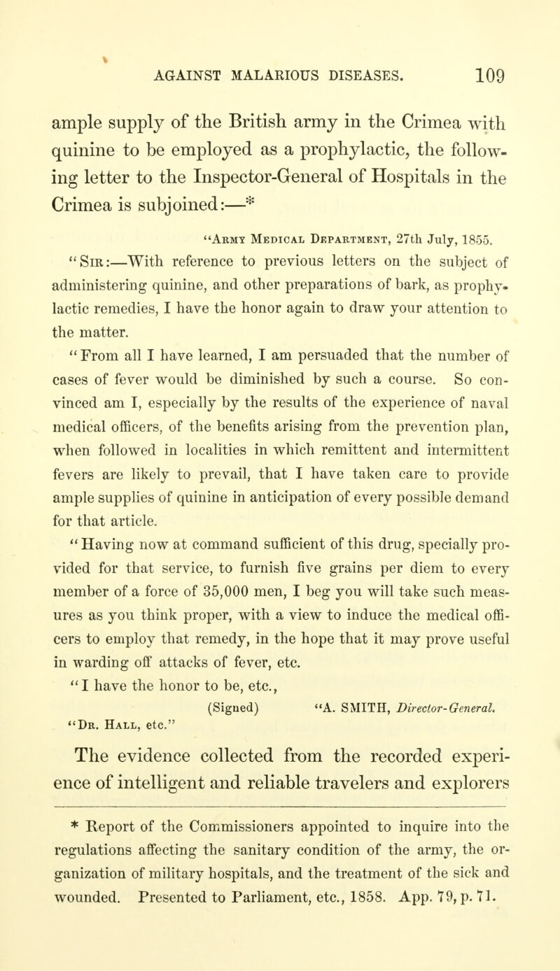 ample supply of the British army in the Crimea with quinine to be employed as a prophylactic, the follow- ing letter to the Inspector-General of Hospitals in the Crimea is subjoined:—* Army Medical Department, 27th July, 1855. Sir:—With reference to previous letters on the subject of administering quinine, and other preparations of bark, as prophy- lactic remedies, I have the honor again to draw your attention to the matter.  From all I have learned, I am persuaded that the number of cases of fever would be diminished by such a course. So con- vinced am I, especially by the results of the experience of naval medical officers, of the benefits arising from the prevention plan, when followed in localities in which remittent and intermittent fevers are likely to prevail, that I have taken care to provide ample supplies of quinine in anticipation of every possible demand for that article.  Having now at command sufficient of this drug, specially pro- vided for that service, to furnish five grains per diem to every member of a force of 35,000 men, I beg you will take such meas- ures as you think proper, with a view to induce the medical offi- cers to employ that remedy, in the hope that it may prove useful in warding off attacks of fever, etc. I have the honor to be, etc., (Signed) A. SMITH, Director-General. Dr. Hall, etc. The evidence collected from the recorded experi- ence of intelligent and reliable travelers and explorers * Report of the Commissioners appointed to inquire into the regulations affecting the sanitary condition of the army, the or- ganization of military hospitals, and the treatment of the sick and wounded. Presented to Parliament, etc., 1858. App. 79, p. 71.