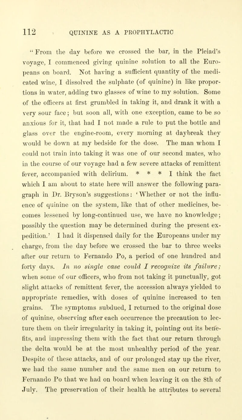  From the day before we crossed the bar, in the Pleiad's voyage, I commenced giving quinine solution to all the Euro- peans on board. Not having a sufficient quantity of the medi- cated wine, I dissolved the sulphate (of quinine) in like propor- tions in water, adding two glasses of wine to my solution. Some of the officers at first grumbled in taking it, and drank it with a very sour face; but soon all, with one exception, came to be so anxious for it, that had I not made a rule to put the bottle and glass over the engine-room, every morning at daybreak they would be down at my bedside for the dose. The man whom I could not train into taking it was one of our second mates, who in the course of our voyage had a few severe attacks of remittent fever, accompanied with delirium. * * * I think the fact which I am about to state here will answer the following para- graph in Dr. Bryson's suggestions: 'Whether or not the influ- ence of quinine on the system, like that of other medicines, be- comes lessened by long-continued use, we have no knowledge; possibly the question may be determined during the present ex- pedition.' I had it dispensed daily for the Europeans under my charge, from the day before we crossed the bar to three weeks after our return to Fernando Po, a period of one hundred and forty days. In no single case could I recognize its failure; when some of our officers, who from not taking it punctually, got slight attacks of remittent fever, the accession always yielded to appropriate remedies, with doses of quinine increased to ten grains. The symptoms subdued, I returned to the original dose of quinine, observing after each occurrence the precaution to lec- ture them on their irregularity in taking it, pointing out its bene- fits, and impressing them with the fact that our return through the delta would be at the most unhealthy period of the year. Despite of these attacks, and of our prolonged stay up the river, we had the same number and the same men on our return to Fernando Po that we had on board when leaving it on the 8th of July. The preservation of their health he attributes to several