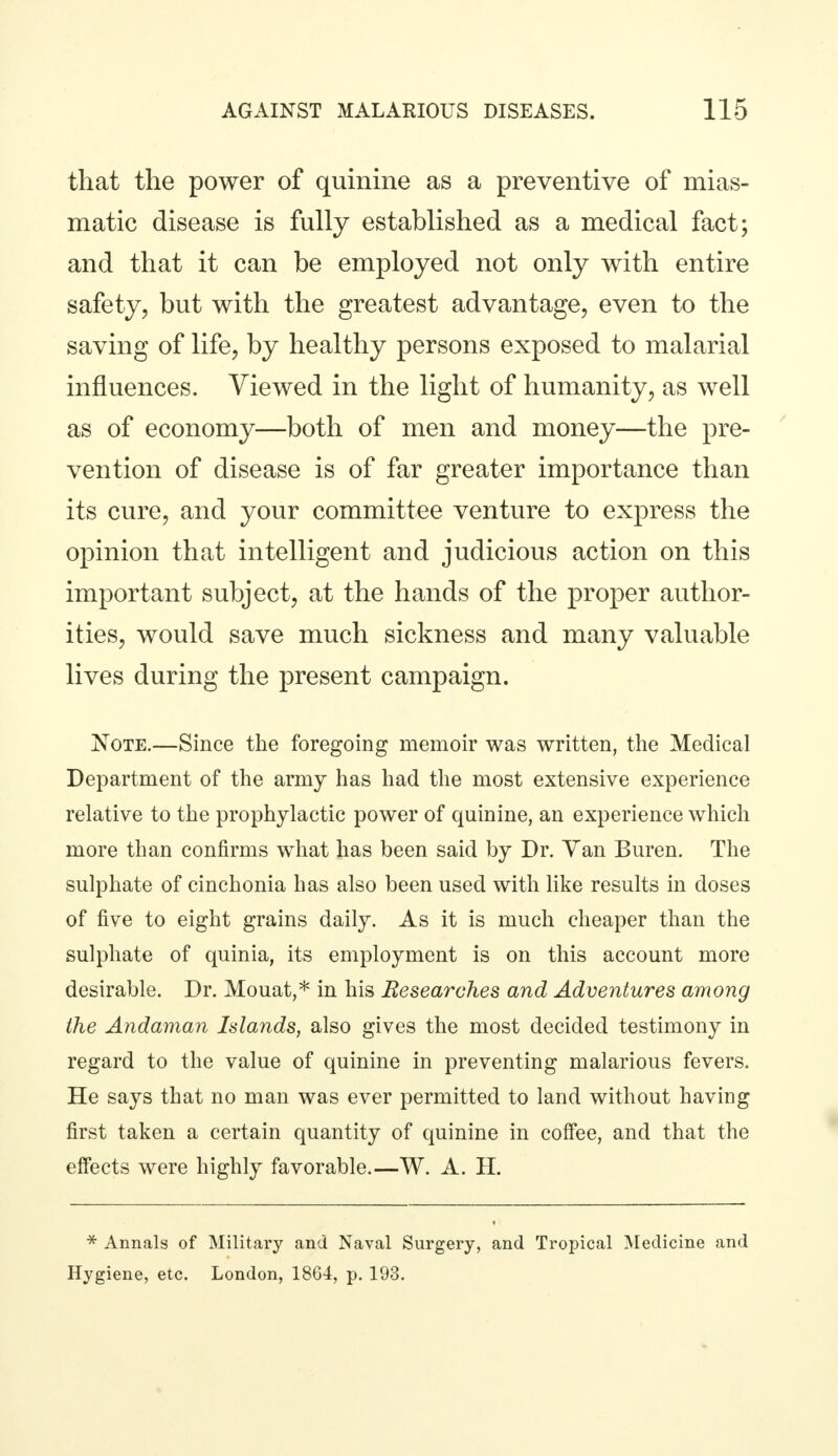 that the power of quinine as a preventive of mias- matic disease is fully established as a medical fact; and that it can be employed not only with entire safety, but with the greatest advantage, even to the saving of life, by healthy persons exposed to malarial influences. Viewed in the light of humanity, as well as of economy—both of men and money—the pre- vention of disease is of far greater importance than its cure, and your committee venture to express the opinion that intelligent and judicious action on this important subject, at the hands of the proper author- ities, would save much sickness and many valuable lives during the present campaign. Note.—Since the foregoing memoir was written, the Medical Department of the army has had the most extensive experience relative to the prophylactic power of quinine, an experience which more than confirms what has been said by Dr. Van Buren. The sulphate of cinchonia has also been used with like results in doses of five to eight grains daily. As it is much cheaper than the sulphate of quinia, its employment is on this account more desirable. Dr. Mouat,* in his Researches and Adventures among the Andaman Islands, also gives the most decided testimony in regard to the value of quinine in preventing malarious fevers. He says that no man was ever permitted to land without having first taken a certain quantity of quinine in coffee, and that the effects were highly favorable.—W. A. H. * Annals of Military and Naval Surgery, and Tropical Medicine and Hygiene, etc. London, 1864, p. 193.