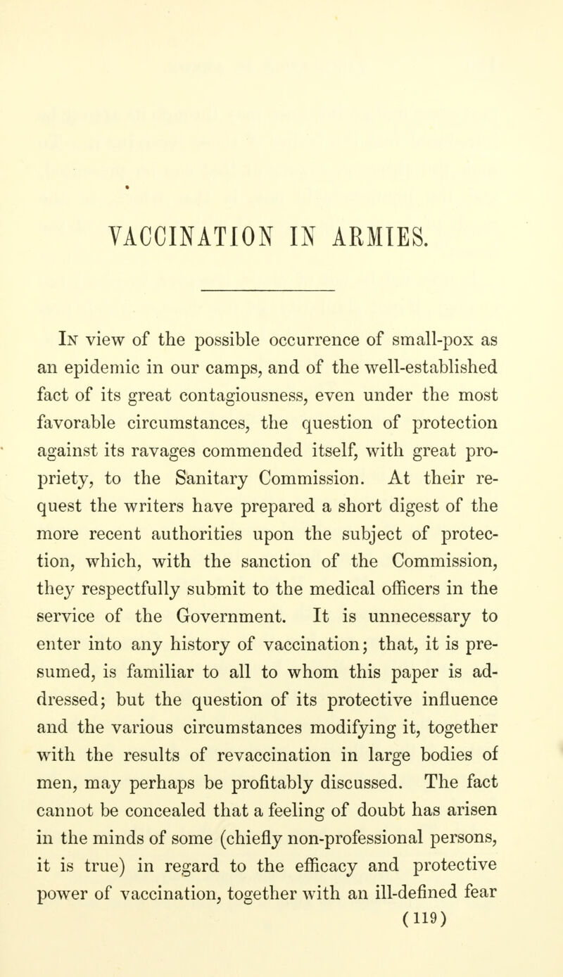 In view of the possible occurrence of small-pox as an epidemic in our camps, and of the well-established fact of its great contagiousness, even under the most favorable circumstances, the question of protection against its ravages commended itself, with great pro- priety, to the Sanitary Commission. At their re- quest the writers have prepared a short digest of the more recent authorities upon the subject of protec- tion, which, with the sanction of the Commission, they respectfully submit to the medical officers in the service of the Government. It is unnecessary to enter into any history of vaccination; that, it is pre- sumed, is familiar to all to whom this paper is ad- dressed; but the question of its protective influence and the various circumstances modifying it, together with the results of revaccination in large bodies of men, may perhaps be profitably discussed. The fact cannot be concealed that a feeling of doubt has arisen in the minds of some (chiefly non-professional persons, it is true) in regard to the efficacy and protective power of vaccination, together with an ill-defined fear