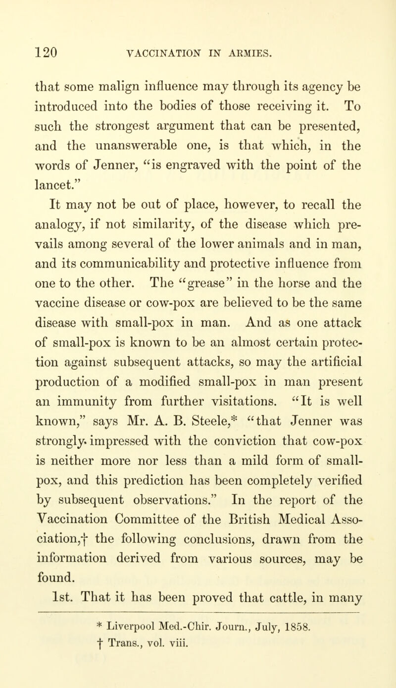 that some malign influence may through its agency be introduced into the bodies of those receiving it. To such the strongest argument that can be presented, and the unanswerable one, is that which, in the words of Jenner, is engraved with the point of the lancet. It may not be out of place, however, to recall the analogy, if not similarity, of the disease which pre- vails among several of the lower animals and in man, and its communicability and protective influence from one to the other. The grease in the horse and the vaccine disease or cow-pox are believed to be the same disease with small-pox in man. And as one attack of small-pox is known to be an almost certain protec- tion against subsequent attacks, so may the artificial production of a modified small-pox in man present an immunity from further visitations. It is well known, says Mr. A. B. Steele,* that Jenner was strongly, impressed with the conviction that cow-pox is neither more nor less than a mild form of small- pox, and this prediction has been completely verified by subsequent observations. In the report of the Vaccination Committee of the British Medical Asso- ciation,)- the following conclusions, drawn from the information derived from various sources, may be found. 1st. That it has been proved that cattle, in many * Liverpool Med.-Chir. Journ., July, 1858. if Trans., vol. viii.