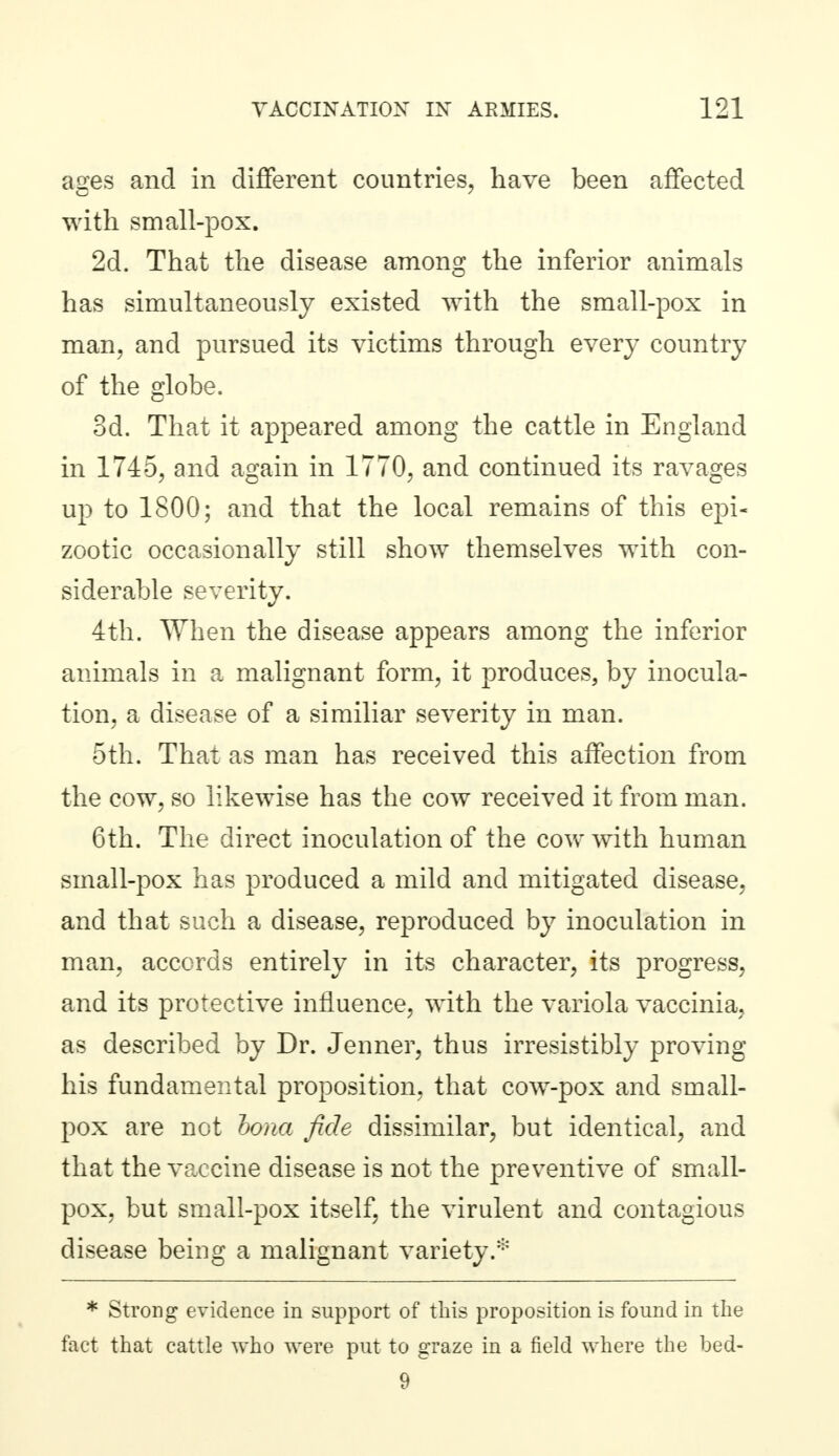 ages and in different countries, have been affected with small-pox. 2d. That the disease among the inferior animals has simultaneously existed with the small-pox in man, and pursued its victims through every country of the globe. 3d. That it appeared among the cattle in England in 1745, and again in 1770, and continued its ravages up to 1800; and that the local remains of this epi- zootic occasionally still show themselves with con- siderable severity. 4th. When the disease appears among the inferior animals in a malignant form, it produces, by inocula- tion, a disease of a similiar severity in man. 5th. That as man has received this affection from the cow, so likewise has the cow received it from man. 6th. The direct inoculation of the cow with human small-pox has produced a mild and mitigated disease, and that such a disease, reproduced by inoculation in man, accords entirely in its character, its progress, and its protective influence, with the variola vaccinia, as described by Dr. Jenner, thus irresistibly proving his fundamental proposition, that cow-pox and small- pox are not hona fide dissimilar, but identical, and that the vaccine disease is not the preventive of small- pox, but small-pox itself, the virulent and contagious disease being a malignant variety.* * Strong evidence in support of this proposition is found in the fact that cattle who were put to graze in a field where the bed- 9