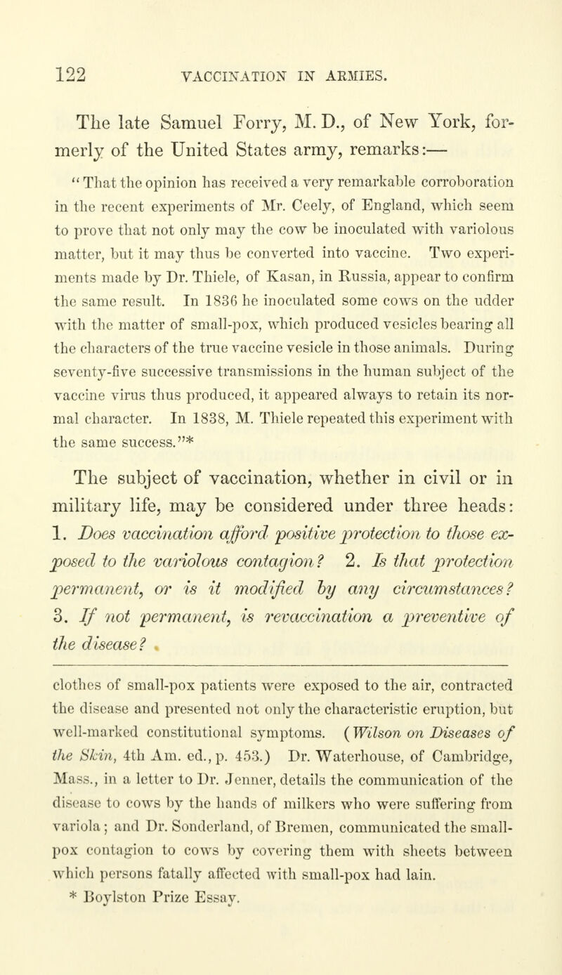 The late Samuel Forry, M. D., of New York, for- merly of the United States army, remarks:—  That the opinion has received a very remarkable corroboration in the recent experiments of Mr. Ceely, of England, which seem to prove that not only may the cow be inoculated with variolous matter, but it may thus be converted into vaccine. Two experi- ments made by Dr. Thiele, of Kasan, in Russia, appear to confirm the same result. In 1836 he inoculated some cows on the udder with the matter of small-pox, which produced vesicles bearing all the characters of the true vaccine vesicle in those animals. During seventy-five successive transmissions in the human subject of the vaccine virus thus produced, it appeared always to retain its nor- mal character. In 1838, M. Thiele repeated this experiment with the same success.* The subject of vaccination, whether in civil or in military life, may be considered under three heads: 1. Does vaccination afford 'positive protection to those ex- posed to the variolous contagion? 2. Is that protection permanent, or is it modified by any circumstances? 3. If not permanent^ is revaccination a preventive of the disease? clothes of small-pox patients were exposed to the air, contracted the disease and presented not only the characteristic eruption, but well-marked constitutional symptoms. (Wilson on Diseases of the Skin, 4th Am. ed.,p. 453.) Dr. Waterhouse, of Cambridge, Mass., in a letter to Dr. Jenner, details the communication of the disease to cows by the hands of milkers who were suffering from variola ; and Dr. Sonderland, of Bremen, communicated the small- pox contagion to cows by covering them with sheets between Which persons fatally affected with small-pox had lain. * Boylston Prize Essay.