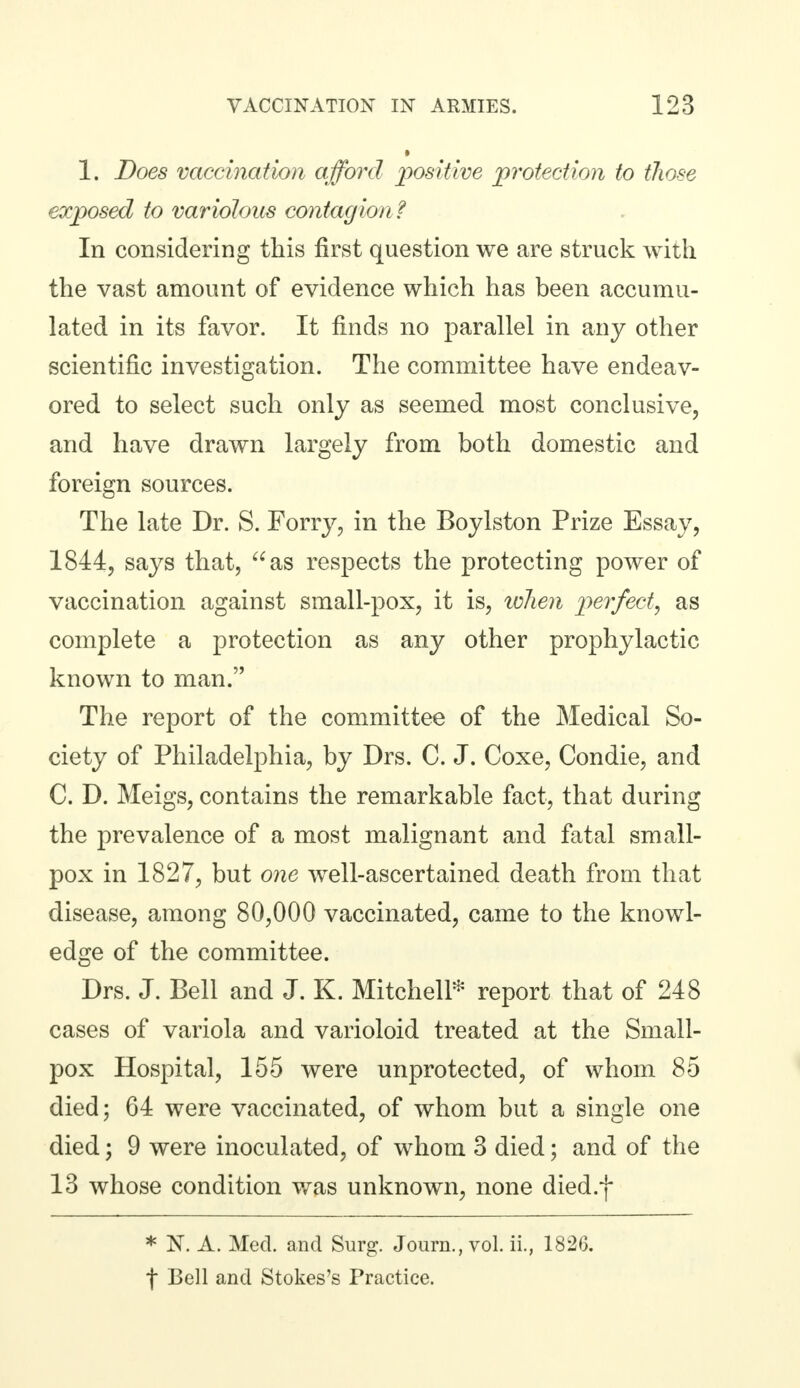 1. Does vaccination afford positive protection to those exposed to variolous contagion? In considering this first question we are struck with the vast amount of evidence which has been accumu- lated in its favor. It finds no parallel in any other scientific investigation. The committee have endeav- ored to select such only as seemed most conclusive, and have drawn largely from both domestic and foreign sources. The late Dr. S. Forry, in the Boylston Prize Essay, 1844, says that, as respects the protecting power of vaccination against small-pox, it is, when perfect, as complete a protection as any other prophylactic known to man. The report of the committee of the Medical So- ciety of Philadelphia, by Drs. C. J. Coxe, Condie, and C. D. Meigs, contains the remarkable fact, that during the prevalence of a most malignant and fatal small- pox in 1827, but one well-ascertained death from that disease, among 80,000 vaccinated, came to the knowl- edge of the committee. Drs. J. Bell and J. K. Mitchell* report that of 248 cases of variola and varioloid treated at the Small- pox Hospital, 155 were unprotected, of whom 85 died; 64 were vaccinated, of whom but a single one died; 9 were inoculated, of whom 3 died; and of the 13 whose condition was unknown, none died.f * N. A. Med. and Surg. Journ., vol. ii., 1826. f Bell and Stokes's Practice.