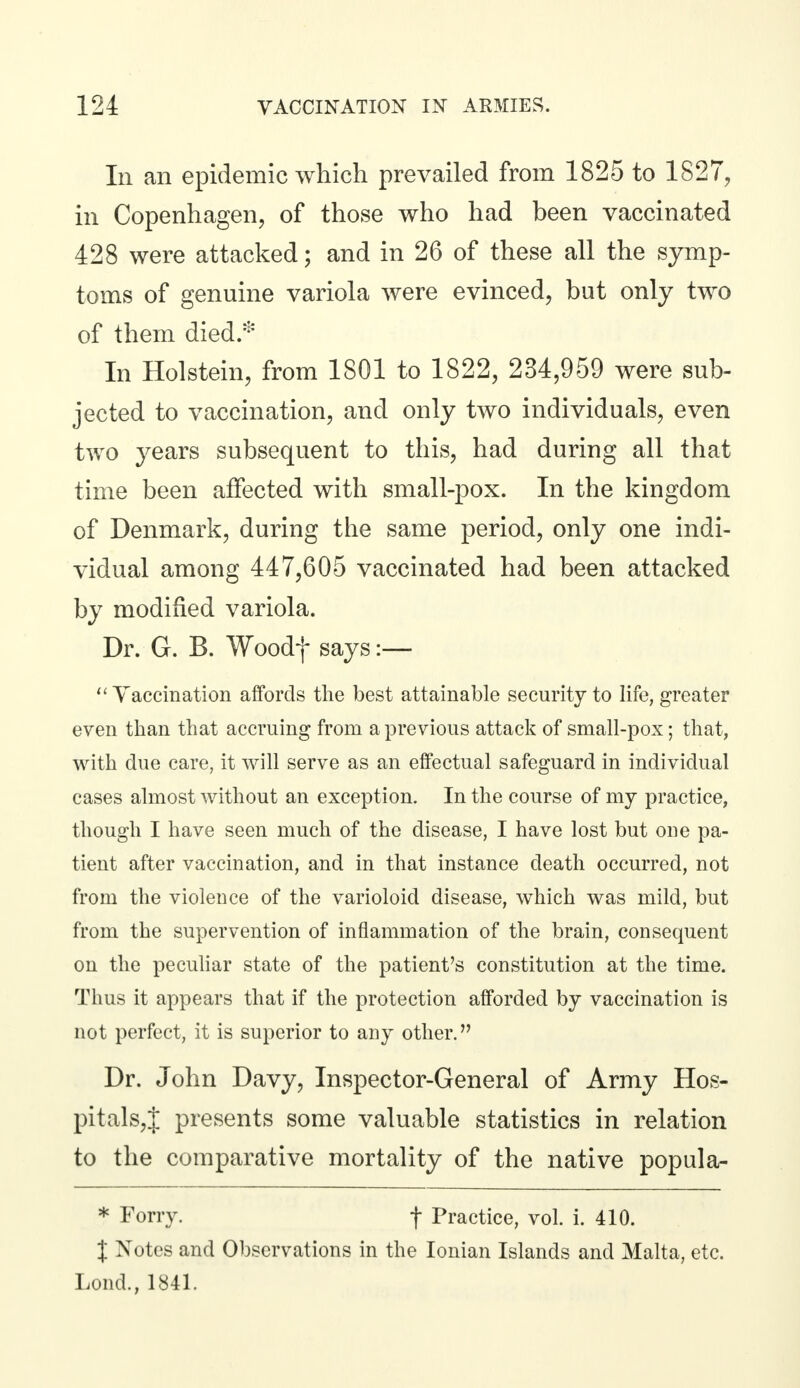 In an epidemic which prevailed from 1825 to 1827, in Copenhagen, of those who had been vaccinated 428 were attacked; and in 26 of these all the symp- toms of genuine variola were evinced, but only two of them died.* In Holstein, from 1801 to 1822, 234,959 were sub- jected to vaccination, and only two individuals, even two years subsequent to this, had during all that time been affected with small-pox. In the kingdom of Denmark, during the same period, only one indi- vidual among 447,605 vaccinated had been attacked by modified variola. Dr. G. B. Woodf says:— Vaccination affords the best attainable security to life, greater even than that accruing from a previous attack of small-pox; that, with due care, it will serve as an effectual safeguard in individual cases almost without an exception. In the course of my practice, though I have seen much of the disease, I have lost but one pa- tient after vaccination, and in that instance death occurred, not from the violence of the varioloid disease, which was mild, but from the supervention of inflammation of the brain, consequent on the peculiar state of the patient's constitution at the time. Thus it appears that if the protection afforded by vaccination is not perfect, it is superior to any other. Dr. John Davy, Inspector-General of Army Hos- pitals^ presents some valuable statistics in relation to the comparative mortality of the native popula- * Forry. f Practice, vol. i. 410. J Notes and Observations in the Ionian Islands and Malta, etc. Lond., 1841.