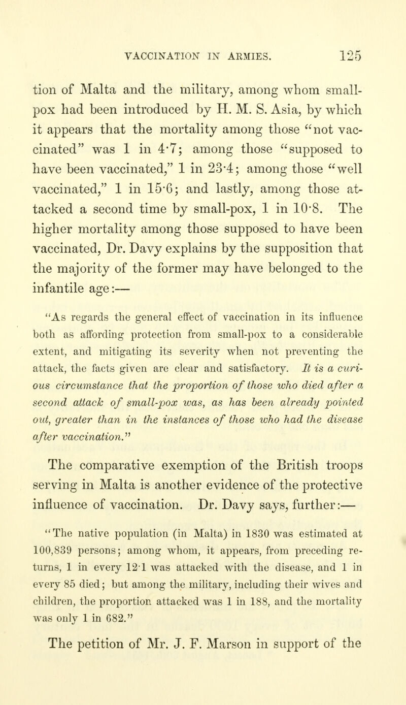 tion of Malta and the military, among whom small- pox had been introduced by H. M. S. Asia, by which it appears that the mortality among those not vac- cinated was 1 in 4*7; among those supposed to have been vaccinated, 1 in 23*4; among those well vaccinated, 1 in 15*6; and lastly, among those at- tacked a second time by small-pox, 1 in 10-8. The higher mortality among those supposed to have been vaccinated, Dr. Davy explains by the supposition that the majority of the former may have belonged to the infantile age:— As regards the general effect of vaccination in its influence both as affording protection from small-pox to a considerable extent, and mitigating its severity when not preventing the attack, the facts given are clear and satisfactory. It is a curi- ous circumstance that the proportion of those who died after a second attack of small-pox was, as has been already pointed out, greater than in the instances of those who had the disease after vaccination. The comparative exemption of the British troops serving in Malta is another evidence of the protective influence of vaccination. Dr. Davy says, further:— The native population (in Malta) in 1830 was estimated at 100,839 persons; among whom, it appears, from preceding re- turns, 1 in every 121 was attacked with the disease, and 1 in every 85 died; but among the military, including their wives and children, the proportion attacked was 1 in 188, and the mortality was only 1 in 682. The petition of Mr. J. F. Marson in support of the