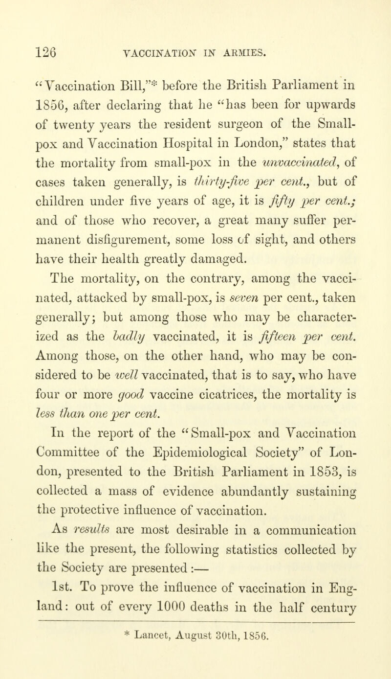 Vaccination Bill,* before the British Parliament in 1856, after declaring that he has been for upwards of twenty years the resident surgeon of the Small- pox and Vaccination Hospital in London, states that the mortality from small-pox in the unvaccinated, of cases taken generally, is thirty-Jive per cent., but of children under five years of age, it is fifty per cent.; and of those who recover, a great many suffer per- manent disfigurement, some loss of sight, and others have their health greatly damaged. The mortality, on the contrary, among the vacci- nated, attacked by small-pox, is seven per cent., taken generally; but among those who may be character- ized as the badly vaccinated, it is fifteen per cent. Among those, on the other hand, who may be con- sidered to be well vaccinated, that is to say, who have four or more good vaccine cicatrices, the mortality is less than one per cent. In the report of the Small-pox and Vaccination Committee of the Epidemiological Society of Lon- don, presented to the British Parliament in 1853, is collected a mass of evidence abundantly sustaining the protective influence of vaccination. As results are most desirable in a communication like the present, the following statistics collected by the Society are presented :— 1st. To prove the influence of vaccination in Eng- land : out of every 1000 deaths in the half century * Lancet, August 30th, 1856.