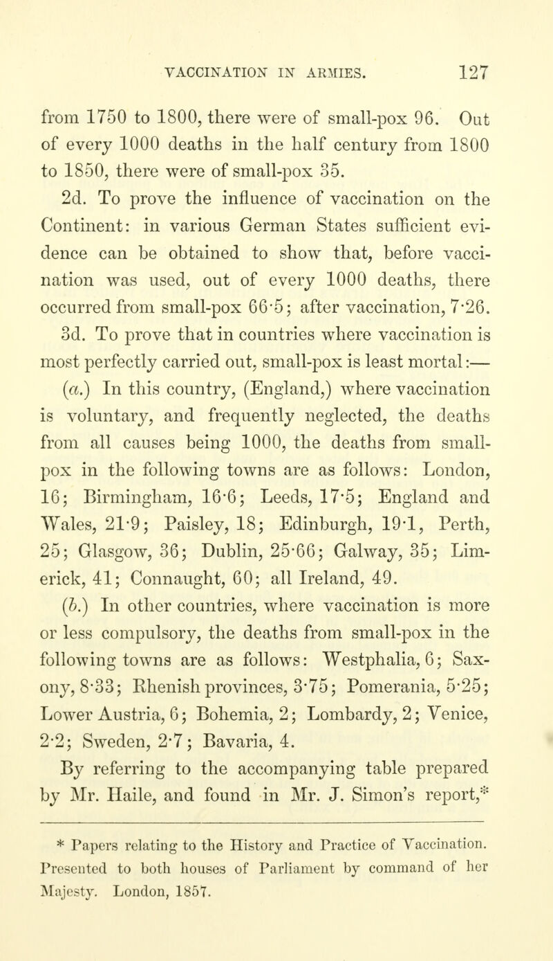 from 1750 to 1800, there were of small-pox 96. Out of every 1000 deaths in the half century from 1800 to 1850, there were of small-pox 35. 2d. To prove the influence of vaccination on the Continent: in various German States sufficient evi- dence can be obtained to show that, before vacci- nation was used, out of every 1000 deaths, there occurred from small-pox 66*5; after vaccination, 7*26. 3d. To prove that in countries where vaccination is most perfectly carried out, small-pox is least mortal:— (a.) In this country, (England,) where vaccination is voluntary, and frequently neglected, the deaths from all causes being 1000, the deaths from small- pox in the following towns are as follows: London, 16; Birmingham, 16*6; Leeds, 17*5; England and Wales, 21-9; Paisley, 18; Edinburgh, 19-1, Perth, 25; Glasgow, 36; Dublin, 25*66; Galway, 35; Lim- erick, 41; Connaught, 60; all Ireland, 49. (h.) In other countries, where vaccination is more or less compulsory, the deaths from small-pox in the following towns are as follows: Westphalia, 6; Sax- ony, 8*33; Rhenish provinces, 375; Pomerania, 5*25; Lower Austria, 6; Bohemia, 2; Lombardy, 2; Venice, 2*2; Sweden, 2*7; Bavaria, 4. By referring to the accompanying table prepared by Mr. Haile, and found in Mr. J. Simon's report,* * Papers relating to the History and Practice of Vaccination. Presented to both houses of Parliament by command of her Majesty. London, 1857.