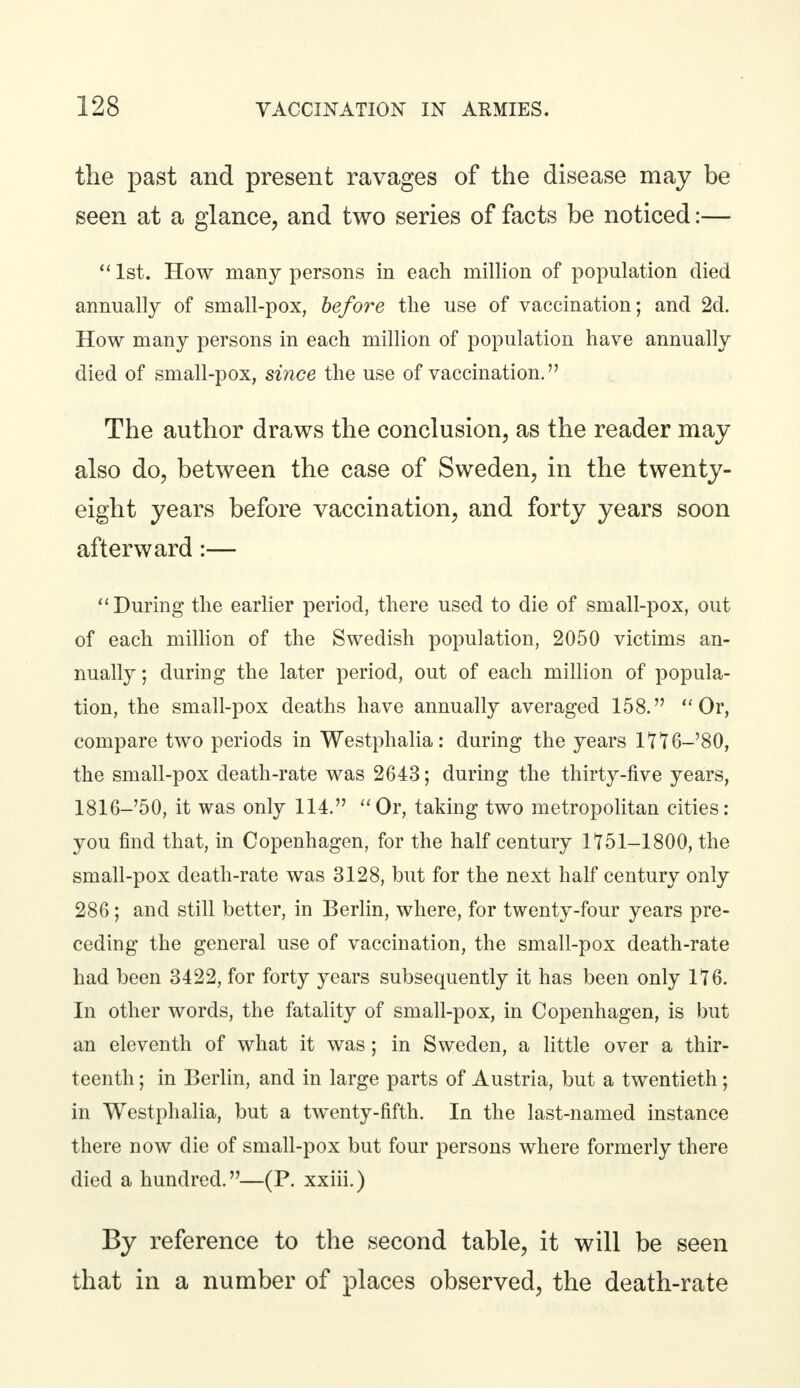 the past and present ravages of the disease may be seen at a glance, and two series of facts be noticed:—  1st. How many persons in each million of population died annually of small-pox, before the use of vaccination; and 2d. How many persons in each million of population have annually died of small-pox, since the use of vaccination. The author draws the conclusion, as the reader may also do, between the case of Sweden, in the twenty- eight years before vaccination, and forty years soon afterward:—  During the earlier period, there used to die of small-pox, out of each million of the Swedish population, 2050 victims an- nually; during the later period, out of each million of popula- tion, the small-pox deaths have annually averaged 158. Or, compare two periods in Westphalia: during the years ltT6-'80, the small-pox death-rate was 2643; during the thirty-five years, 1816—'50, it was only 114. Or, taking two metropolitan cities: you find that, in Copenhagen, for the half century 1T51-1800, the small-pox death-rate was 3128, but for the next half century only 286; and still better, in Berlin, where, for twenty-four years pre- ceding the general use of vaccination, the small-pox death-rate had been 3422, for forty years subsequently it has been only 176. In other words, the fatality of small-pox, in Copenhagen, is but an eleventh of what it was; in Sweden, a little over a thir- teenth ; in Berlin, and in large parts of Austria, but a twentieth ; in Westphalia, but a twenty-fifth. In the last-named instance there now die of small-pox but four persons where formerly there died a hundred.—(P. xxiii.) By reference to the second table, it will be seen that in a number of places observed, the death-rate