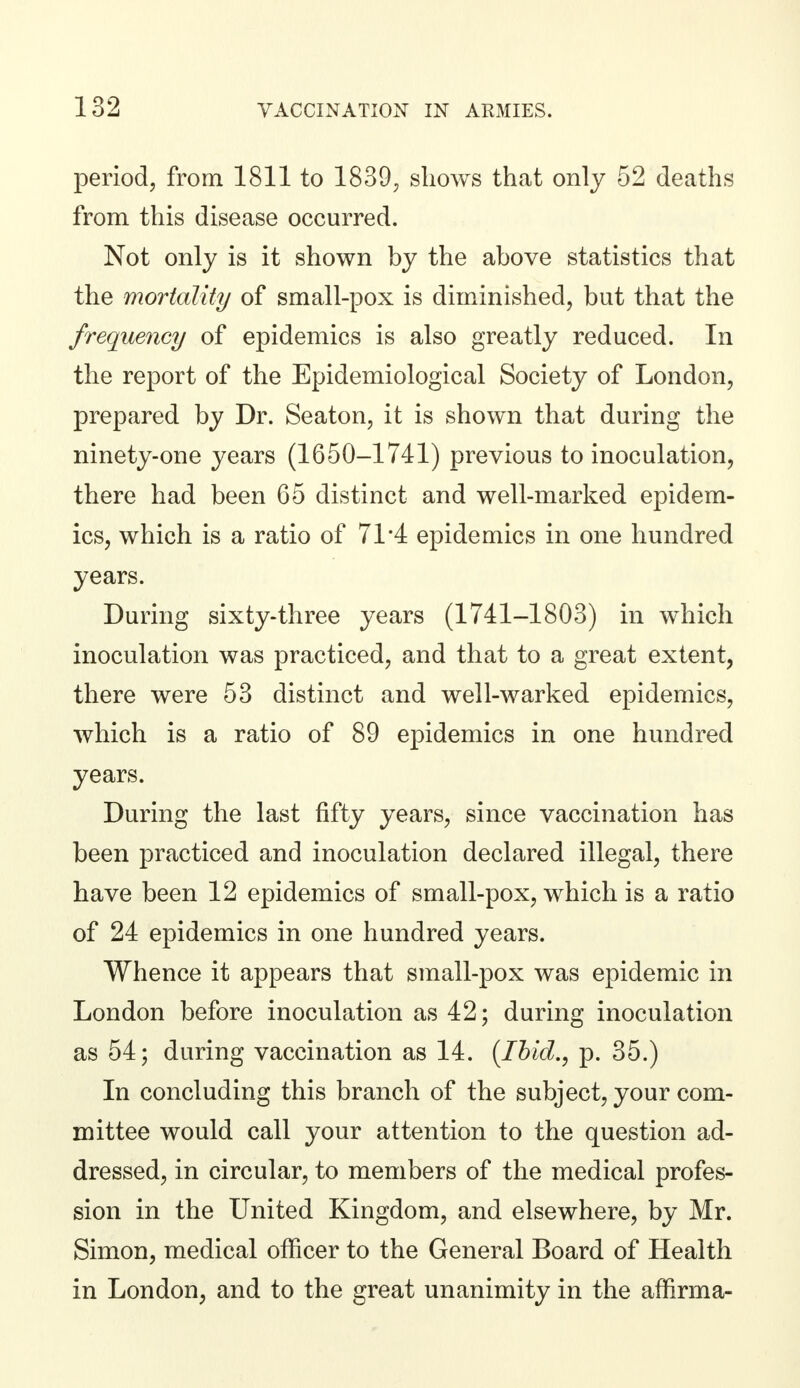 period, from 1811 to 1839., shows that only 52 deaths from this disease occurred. Not only is it shown by the above statistics that the mortality of small-pox is diminished, but that the frequency of epidemics is also greatly reduced. In the report of the Epidemiological Society of London, prepared by Dr. Seaton, it is shown that during the ninety-one years (1650-1741) previous to inoculation, there had been 65 distinct and well-marked epidem- ics, which is a ratio of 71*4 epidemics in one hundred years. During sixty-three years (1741-1803) in which inoculation was practiced, and that to a great extent, there were 53 distinct and well-warked epidemics, which is a ratio of 89 epidemics in one hundred years. During the last fifty years, since vaccination has been practiced and inoculation declared illegal, there have been 12 epidemics of small-pox, which is a ratio of 24 epidemics in one hundred years. Whence it appears that small-pox was epidemic in London before inoculation as 42; during inoculation as 54; during vaccination as 14. (Ibid., p. 35.) In concluding this branch of the subject, your com- mittee would call your attention to the question ad- dressed, in circular, to members of the medical profes- sion in the United Kingdom, and elsewhere, by Mr. Simon, medical officer to the General Board of Health in London, and to the great unanimity in the affirma-