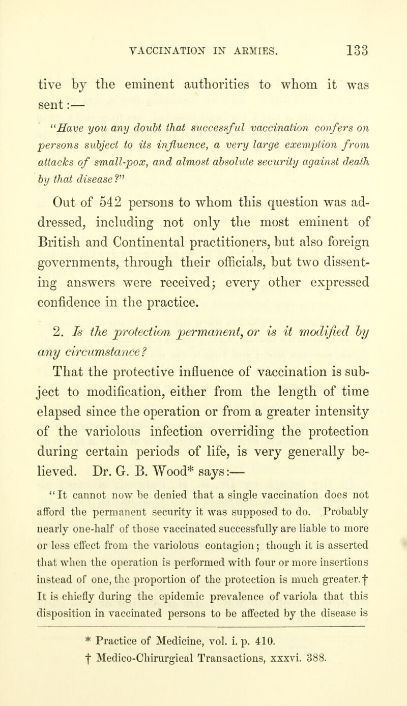 tive by the eminent authorities to whom it was sent:— 11 Have you any doubt that successf ul vaccination confers on persons subject to its influence, a very large exemption from attacks of small-pox, and almost absolute security against death by thai disease ? Out of 542 persons to whom this question was ad- dressed, including not only the most eminent of British and Continental practitioners, but also foreign governments, through their officials, but two dissent- ing answers were received; every other expressed confidence in the practice. 2. Is the protection permanent, or is it modified by any circumstance ? That the protective influence of vaccination is sub- ject to modification, either from the length of time elapsed since the operation or from a greater intensity of the variolous infection overriding the protection during certain periods of life, is very generally be- lieved. Dr. G. B. Wood* says:— It cannot now be denied that a single vaccination does not afford the permanent security it was supposed to do. Probably nearly one-half of those vaccinated successfully are liable to more or less effect from the variolous contagion; though it is asserted that when the operation is performed with four or more insertions instead of one, the proportion of the protection is much greater, f It is chiefly during the epidemic prevalence of variola that this disposition in vaccinated persons to be affected by the disease is * Practice of Medicine, vol. i. p. 410. f Medico-Chirurgical Transactions, xxxvi. 388.