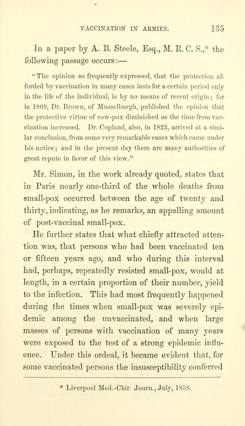 Iii a paper by A. B. Steele, Esq., M. R. C. S.,* the following passage occurs:— The opinion so frequently expressed, that the protection af- forded by vaccination in many cases lasts for a certain period only in the life of the individual, is by no means of recent origin; for in 1809, Dr. Brown, of Musselburgh, published the opinion that the protective virtue of cow-pox diminished as the time from vac- cination increased. Dr. Copland, also, in 1823, arrived at a simi- lar conclusion, from some very remarkable cases which came under his notice; and in the present day there are many authorities of great repute in favor of this view. Mr. Simon, in the work already quoted, states that in Paris nearly one-third of the whole deaths from small-pox occurred between the age of twenty and thirty, indicating, as he remarks, an appalling amount of post-vaccinal small-pox. He further states that what chiefly attracted atten- tion was, that persons who had been vaccinated ten or fifteen years ago, and who during this interval had, perhaps, repeatedly resisted small-pox, would at length, in a certain proportion of their number, yield to the infection. This had most frequently happened during the times when small-pox was severely epi- demic among the unvaccinated, and when large masses of persons with vaccination of many years were exposed to the test of a strong epidemic influ- ence. Under this ordeal, it became evident that, for some vaccinated persons the insusceptibility conferred * Liverpool Med.-Chir. Journ., July, 1858.