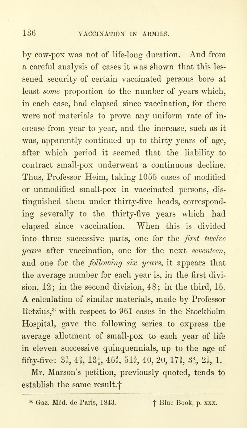 by cow-pox was not of life-long duration. And from a careful analysis of cases it was shown that this les- sened security of certain vaccinated persons bore at least some proportion to the number of years which, in each case, had elapsed since vaccination, for there were not materials to prove any uniform rate of in- crease from year to year, and the increase, such as it was, apparently continued up to thirty years of age, after which period it seemed that the liability to contract small-pox underwent a continuous decline. Thus, Professor Heim, taking 1055 cases of modified or unmodified small-pox in vaccinated persons, dis- tinguished them under thirty-five heads, correspond- ing severally to the thirty-five years which had elapsed since vaccination. When this is divided into three successive parts, one for the first twelve years after vaccination, one for the next seventeen, and one for the following six years, it appears that the average number for each year is, in the first divi- sion, 12; in the second division, 48; in the third, 15. A calculation of similar materials, made by Professor Ketzius,* with respect to 961 cases in the Stockholm Hospital, gave the following series to express the average allotment of small-pox to each year of life in eleven successive quinquennials, up to the age of fifty-five: 8i, 4§, 13i, 451, 511, 40, 20,171, 31, 21, 1. Mr. Marson's petition, previously quoted, tends to establish the same result.f * Gaz. Med. de Paris, 1843. f Blue Book, p. xxx.