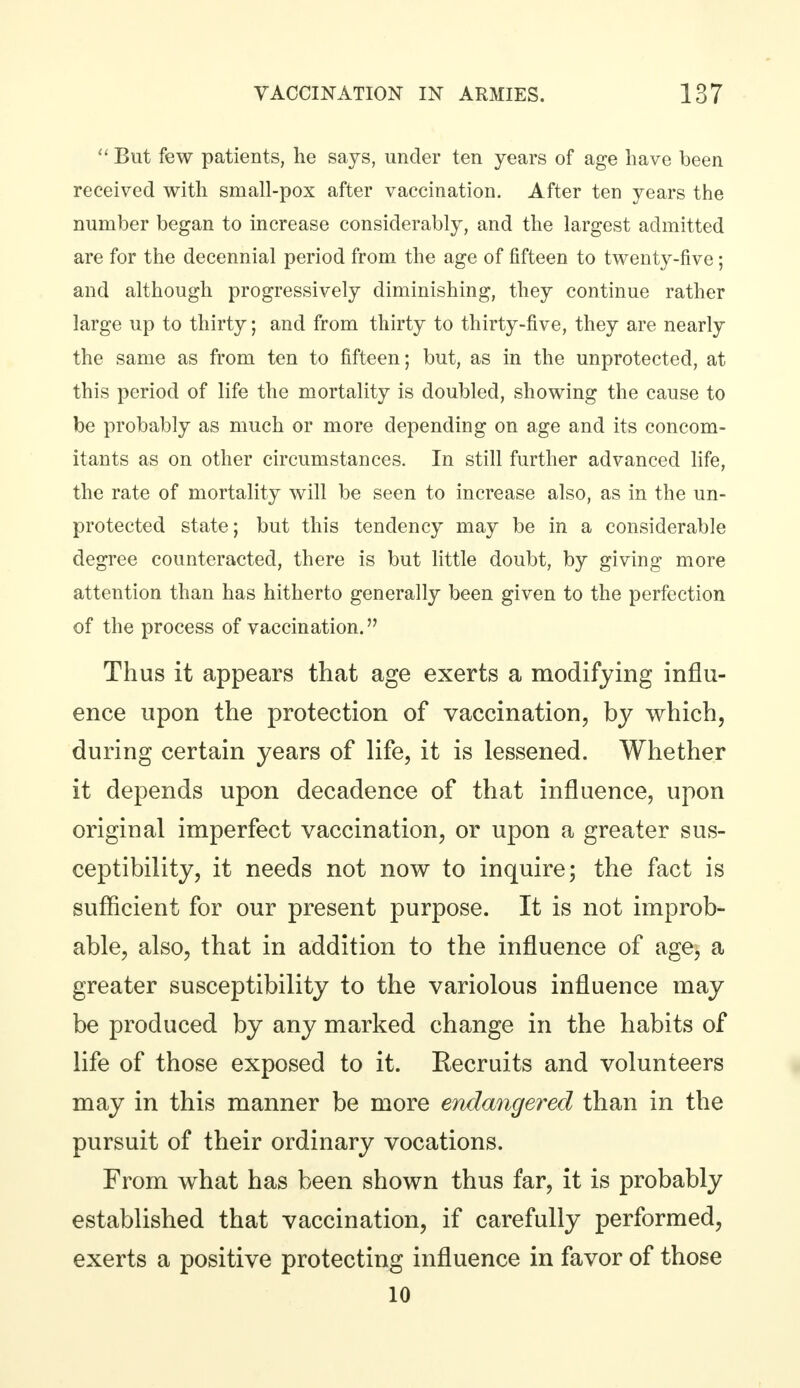  But few patients, he says, under ten years of age have been received with small-pox after vaccination. After ten years the number began to increase considerably, and the largest admitted are for the decennial period from the age of fifteen to twenty-five; and although progressively diminishing, they continue rather large up to thirty; and from thirty to thirty-five, they are nearly the same as from ten to fifteen; but, as in the unprotected, at this period of life the mortality is doubled, showing the cause to be probably as much or more depending on age and its concom- itants as on other circumstances. In still further advanced life, the rate of mortality will be seen to increase also, as in the un- protected state; but this tendency may be in a considerable degree counteracted, there is but little doubt, by giving more attention than has hitherto generally been given to the perfection of the process of vaccination. Thus it appears that age exerts a modifying influ- ence upon the protection of vaccination, by which, during certain years of life, it is lessened. Whether it depends upon decadence of that influence, upon original imperfect vaccination, or upon a greater sus- ceptibility, it needs not now to inquire; the fact is sufficient for our present purpose. It is not improb- able, also, that in addition to the influence of age, a greater susceptibility to the variolous influence may be produced by any marked change in the habits of life of those exposed to it. Recruits and volunteers may in this manner be more endangered than in the pursuit of their ordinary vocations. From what has been shown thus far, it is probably established that vaccination, if carefully performed, exerts a positive protecting influence in favor of those 10