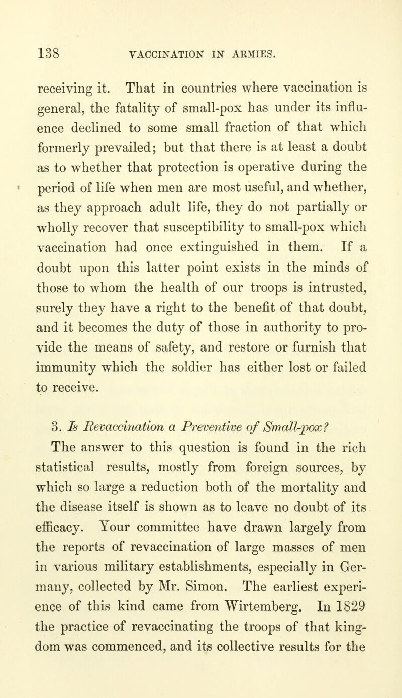 receiving it. That in countries where vaccination is general, the fatality of small-pox has under its influ- ence declined to some small fraction of that which formerly prevailed; but that there is at least a doubt as to whether that protection is operative during the period of life when men are most useful, and whether, as they approach adult life, they do not partially or wholly recover that susceptibility to small-pox which vaccination had once extinguished in them. If a doubt upon this latter point exists in the minds of those to whom the health of our troops is intrusted, surely they have a right to the benefit of that doubt, and it becomes the duty of those in authority to pro- vide the means of safety, and restore or furnish that immunity which the soldier has either lost or failed to receive. 3. Is Revaccination a Preventive of Small-pox? The answer to this question is found in the rich statistical results, mostly from foreign sources, by which so large a reduction both of the mortality and the disease itself is shown as to leave no doubt of its efficacy. Your committee have drawn largely from the reports of revaccination of large masses of men in various military establishments, especially in Ger- many, collected by Mr. Simon. The earliest experi- ence of this kind came from Wirtemberg. In 1829 the practice of revaccinating the troops of that king- dom was commenced, and its collective results for the