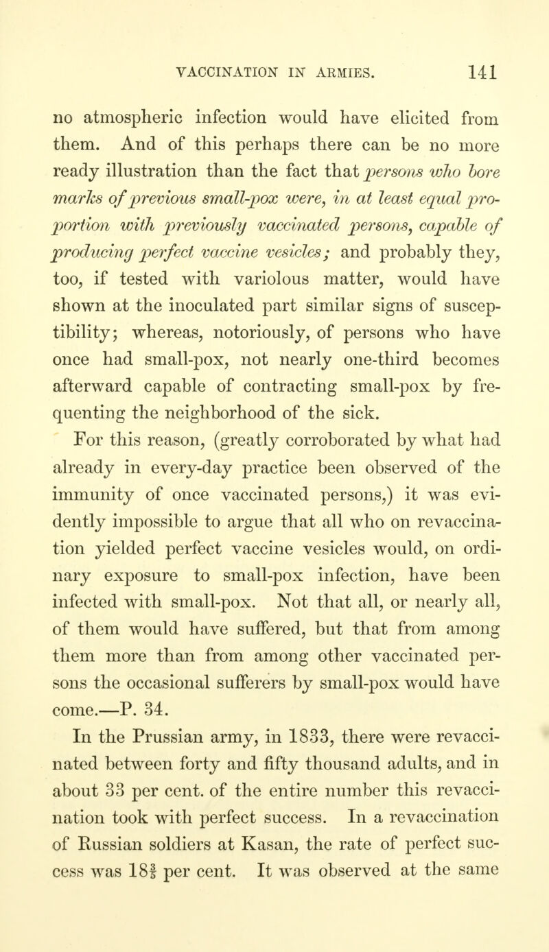 no atmospheric infection would have elicited from them. And of this perhaps there can be no more ready illustration than the fact that persons who bore marks of previous small-pox were, in at least equal pro- portion with previously vaccinated persons, capable of producing perfect vaccine vesicles; and probably they, too, if tested with variolous matter, would have shown at the inoculated part similar signs of suscep- tibility; whereas, notoriously, of persons who have once had small-pox, not nearly one-third becomes afterward capable of contracting small-pox by fre- quenting the neighborhood of the sick. For this reason, (greatly corroborated by what had already in every-day practice been observed of the immunity of once vaccinated persons,) it was evi- dently impossible to argue that all who on revaccina- tion yielded perfect vaccine vesicles would, on ordi- nary exposure to small-pox infection, have been infected with small-pox. Not that all, or nearly all, of them would have suffered, but that from among them more than from among other vaccinated per- sons the occasional sufferers by small-pox would have come.—P. 34. In the Prussian army, in 1833, there were re vacci- nated between forty and fifty thousand adults, and in about 33 per cent, of the entire number this re vacci- nation took with perfect success. In a re vaccination of Russian soldiers at Kasan, the rate of perfect suc- cess was 18f per cent. It was observed at the same