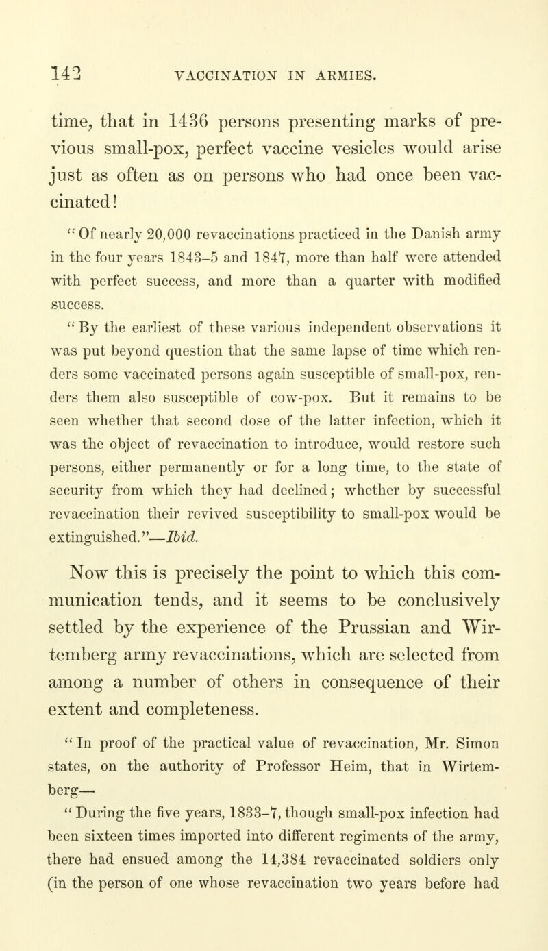 time, that in 1436 persons presenting marks of pre- vious small-pox, perfect vaccine vesicles would arise just as often as on persons who had once been vac- cinated !  Of nearly 20,000 re vaccinations practiced in the Danish army in the four years 1843-5 and 1841, more than half were attended with perfect success, and more than a quarter with modified success.  By the earliest of these various independent observations it was put beyond question that the same lapse of time which ren- ders some vaccinated persons again susceptible of small-pox, ren- ders them also susceptible of cow-pox. But it remains to be seen whether that second dose of the latter infection, which it was the object of revaccination to introduce, would restore such persons, either permanently or for a long time, to the state of security from which they had declined; whether by successful revaccination their revived susceptibility to small-pox would be extinguished.—Ibid. Now this is precisely the point to which this com- munication tends, and it seems to be conclusively settled by the experience of the Prussian and Wir- temberg army revaccinations, which are selected from among a number of others in consequence of their extent and completeness. In proof of the practical value of revaccination, Mr. Simon states, on the authority of Professor Heim, that in Wirtem- berg—  During the five years, 1833-7, though small-pox infection had been sixteen times imported into different regiments of the army, there had ensued among the 14,384 revaccinated soldiers only (in the person of one whose revaccination two years before had