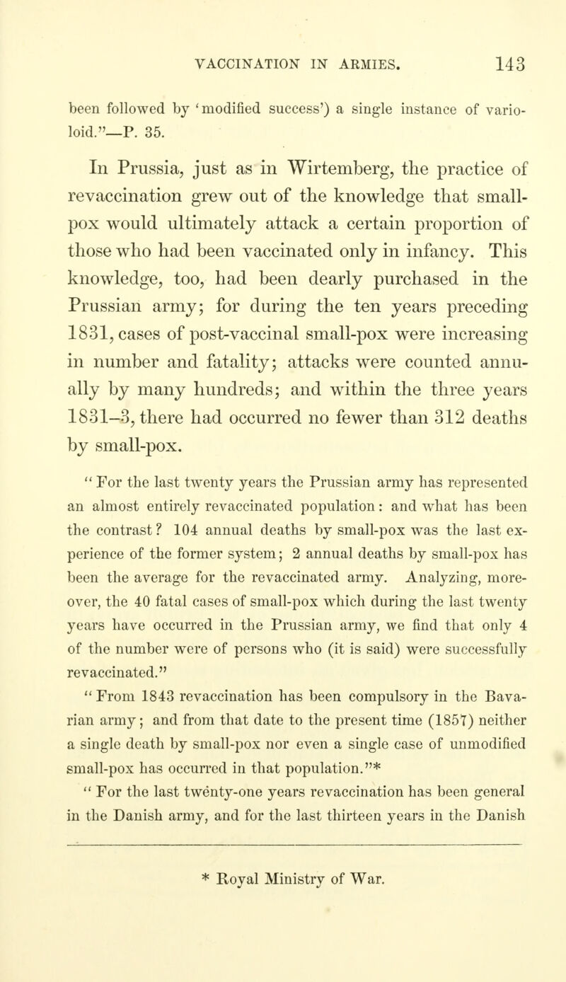 been followed by 'modified success') a single instance of vario- loid.—P. 35. In Prussia, just as in Wirtemberg, the practice of revaccination grew out of the knowledge that small- pox would ultimately attack a certain proportion of those who had been vaccinated only in infancy. This knowledge, too, had been dearly purchased in the Prussian army; for during the ten years preceding 1831, cases of post-vaccinal small-pox were increasing in number and fatality; attacks were counted annu- ally by many hundreds; and within the three years 1831-3, there had occurred no fewer than 312 deaths by small-pox.  For the last twenty years the Prussian army has represented an almost entirely revaccinated population: and what has been the contrast ? 104 annual deaths by small-pox was the last ex- perience of the former system; 2 annual deaths by small-pox has been the average for the revaccinated army. Analyzing, more- over, the 40 fatal cases of small-pox which during the last twenty years have occurred in the Prussian army, we find that only 4 of the number were of persons who (it is said) were successfully revaccinated.  From 1843 revaccination has been compulsory in the Bava- rian army; and from that date to the present time (1857) neither a single death by small-pox nor even a single case of unmodified small-pox has occurred in that population.*  For the last twenty-one years revaccination has been general in the Danish army, and for the last thirteen years in the Danish * Royal Ministry of War.