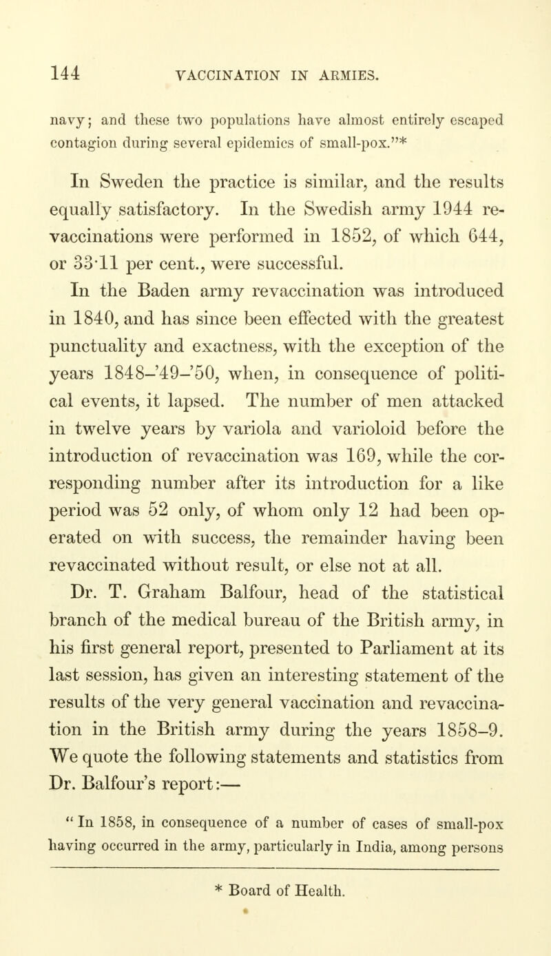 navy; and these two populations have almost entirely escaped contagion during several epidemics of small-pox.* In Sweden the practice is similar, and the results equally satisfactory. In the Swedish army 1944 re- vaccinations were performed in 1852, of which 644, or 33*11 per cent., were successful. In the Baden army revaccination was introduced in 1840, and has since been effected with the greatest punctuality and exactness, with the exception of the years 1848-49-50, when, in consequence of politi- cal events, it lapsed. The number of men attacked in twelve years by variola and varioloid before the introduction of revaccination was 169, while the cor- responding number after its introduction for a like period was 52 only, of whom only 12 had been op- erated on with success, the remainder having been revaccinated without result, or else not at all. Dr. T. Graham Balfour, head of the statistical branch of the medical bureau of the British army, in his first general report, presented to Parliament at its last session, has given an interesting statement of the results of the very general vaccination and revaccina- tion in the British army during the years 1858-9. We quote the following statements and statistics from Dr. Balfour's report:—  In 1858, in consequence of a number of cases of small-pox having occurred in the army, particularly in India, among persons * Board of Health.