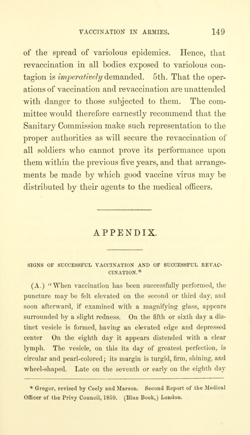 of the spread of variolous epidemics. Hence, that revaccination in all bodies exposed to variolous con- tagion is imperatively demanded. 5th. That the oper- ations of vaccination and revaccination are unattended with danger to those subjected to them. The com- mittee would therefore earnestly recommend that the Sanitary Commission make such representation to the proper authorities as will secure the revaccination of all soldiers who cannot prove its performance upon them within the previous five years, and that arrange- ments be made by which good vaccine virus may be distributed by their agents to the medical officers. APPENDIX. SIGNS OP SUCCESSFUL VACCINATION AND OF SUCCESSFUL REVAC- CINATION. * (A.)  When vaccination has been successfully performed, the puncture may be felt elevated on the second or third day, and soon afterward, if examined with a magnifying glass, appears surrounded by a slight redness. On the fifth or sixth day a dis- tinct vesicle is formed, having an elevated edge and depressed center On the eighth day it appears distended with a clear lymph. The vesicle, on this its day of greatest perfection, is circular and pearl-colored; its margin is turgid, firm, shining, and wheel-shaped. Late on the seventh or early on the eighth day * Gregor, revised by Ceely and Marson. Second Report of the Medical Officer of the Privy Council, 1859. (Blue Book,) London.