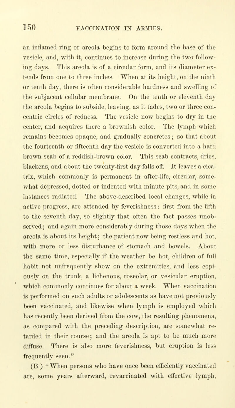 an inflamed ring or areola begins to form around the base of the vesicle, and, with it, continues to increase during the two follow- ing days. This areola is of a circular form, and its diameter ex- tends from one to three inches. When at its height, on the ninth or tenth day, there is often considerable hardness and swelling of the subjacent cellular membrane. On the tenth or eleventh day the areola begins to subside, leaving, as it fades, two or three con- centric circles of redness. The vesicle now begins to dry in the center, and acquires there a brownish color. The lymph which remains becomes opaque, and gradually concretes; so that about the fourteenth or fifteenth day the vesicle is converted into a hard brown scab of a reddish-brown color. This scab contracts, dries, blackens, and about the twenty-first day falls off. It leaves a cica- trix, which commonly is permanent in after-life, circular, some- what depressed, dotted or indented with minute pits, and in some instances radiated. The above-described local changes, while in active progress, are attended by feverishness: first from the fifth to the seventh day, so slightly that often the fact passes unob- served ; and again more considerably during those days when the areola is about its height; the patient now being restless and hot, with more or less disturbance of stomach and bowels. About the same time, especially if the weather be hot, children of full habit not unfrequently show on the extremities, and less copi- ously on the trunk, a lichenous, roseolar, or vesicular eruption, which commonly continues for about a week. When vaccination is performed on such adults or adolescents as have not previously been vaccinated, and likewise when lymph is employed which has recently been derived from the cow, the resulting phenomena, as compared with the preceding description, are somewhat re- tarded in their course; and the areola is apt to be much more diffuse. There is also more feverishness, but eruption is less frequently seen. (B.) When persons who have once been efficiently vaccinated are, some years afterward, revaccinated with effective lymph,