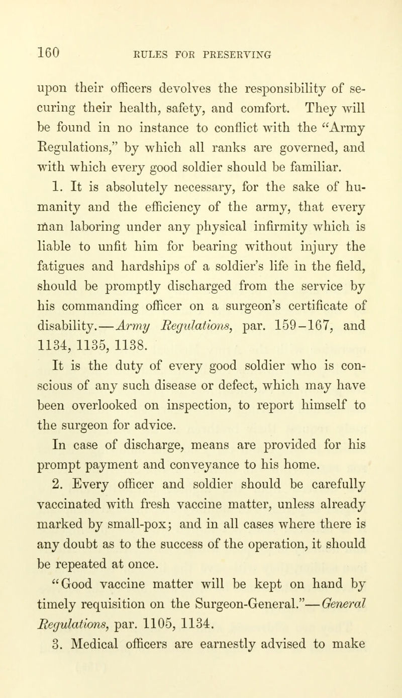 upon their officers devolves the responsibility of se- curing their health, safety, and comfort. They will be found in no instance to conflict with the Army Regulations, by which all ranks are governed, and with which every good soldier should be familiar. 1. It is absolutely necessary, for the sake of hu- manity and the efficiency of the army, that every man laboring under any physical infirmity which is liable to unfit him for bearing without injury the fatigues and hardships of a soldier's life in the field, should be promptly discharged from the service by his commanding officer on a surgeon's certificate of disability.—Army Regulations, par. 159-167, and 1134, 1135, 1138. It is the duty of every good soldier who is con- scious of any such disease or defect, which may have been overlooked on inspection, to report himself to the surgeon for advice. In case of discharge, means are provided for his prompt payment and conveyance to his home. 2. Every officer and soldier should be carefully vaccinated with fresh vaccine matter, unless already marked by small-pox; and in all cases where there is any doubt as to the success of the operation, it should be repeated at once. Good vaccine matter will be kept on hand by timely requisition on the Surgeon-General.—General Regulations, par. 1105, 1134. 3. Medical officers are earnestly advised to make