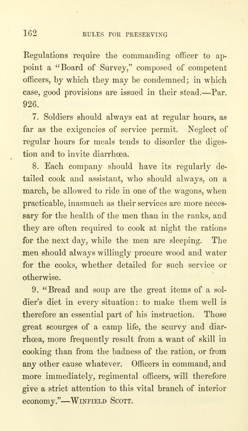 Regulations require the commanding officer to ap- point a Board of Survey, composed of competent officers, by which they may be condemned; in which case, good provisions are issued in their stead.—Par. 926. 7. Soldiers should always eat at regular hours, as far as the exigencies of service permit. Neglect of regular hours for meals tends to disorder the diges- tion and to invite diarrhoea. 8. Each compan}' should have its regularly de- tailed cook and assistant, who should always, on a march, be allowed to ride in one of the wagons, when practicable, inasmuch as their services are more neces- sary for the health of the men than in the ranks, and they are often required to cook at night the rations for the next day, while the men are sleeping. The men should always willingly procure wood and water for the cooks, whether detailed for such service or otherwise. 9. Bread and soup are the great items of a sol- dier's diet in every situation: to make them well is therefore an essential part of his instruction. Those great scourges of a camp life, the scurvy and diar- rhoea, more frequently result from a want of skill in cooking than from the badness of the ration, or from any other cause whatever. Officers in command, and more immediately, regimental officers, will therefore give a strict attention to this vital branch of interior economy.—Winfield Scott.