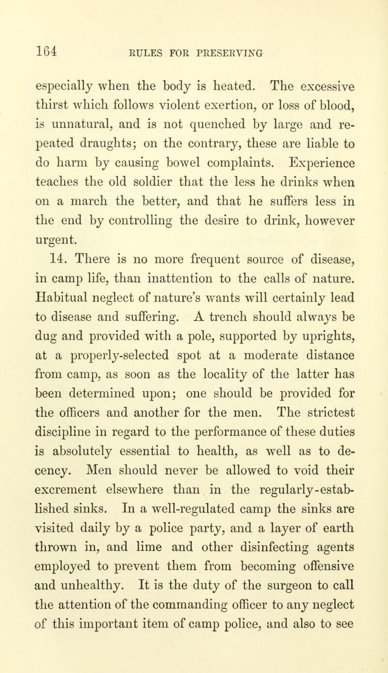especially when the body is heated. The excessive thirst which follows violent exertion, or loss of blood, is unnatural, and is not quenched by large and re- peated draughts; on the contrary, these are liable to do harm by causing bowel complaints. Experience teaches the old soldier that the less he drinks when on a march the better, and that he suffers less in the end by controlling the desire to drink, however urgent. 14. There is no more frequent source of disease, in camp life, than inattention to the calls of nature. Habitual neglect of nature's wants will certainly lead to disease and suffering. A trench should always be dug and provided with a pole, supported by uprights, at a properly-selected spot at a moderate distance from camp, as soon as the locality of the latter has been determined upon; one should be provided for the officers and another for the men. The strictest discipline in regard to the performance of these duties is absolutely essential to health, as well as to de- cency. Men should never be allowed to void their excrement elsewhere than in the regularly-estab- lished sinks. In a well-regulated camp the sinks are visited daily by a police party, and a layer of earth thrown in, and lime and other disinfecting agents employed to prevent them from becoming offensive and unhealthy. It is the duty of the surgeon to call the attention of the commanding officer to any neglect of this important item of camp police, and also to see