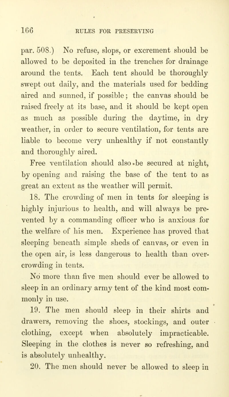 par. 508.) No refuse, slops, or excrement should be allowed to be deposited in the trenches for drainage around the tents. Each tent should be thoroughly swept out daily, and the materials used for bedding aired and sunned, if possible; the canvas should be raised freely at its base, and it should be kept open as much as possible during the daytime, in dry weather, in order to secure ventilation, for tents are liable to become very unhealthy if not constantly and thoroughly aired. Free ventilation should also»be secured at night, by opening and raising the base of the tent to as great an extent as the weather will permit. 18. The crowding of men in tents for sleeping is highly injurious to health, and will always be pre- vented by a commanding officer who is anxious for the welfare of his men. Experience has proved that sleeping beneath simple sheds of canvas, or even in the open air, is less dangerous to health than over- crowding in tents. No more than five men should ever be allowed to sleep in an ordinary army tent of the kind most com- monly in use. 19. The men should sleep in their shirts and drawers, removing the shoes, stockings, and outer clothing, except when absolutely impracticable. Sleeping in the clothes is never so refreshing, and is absolutely unhealthy. 20. The men should never be allowed to sleep in