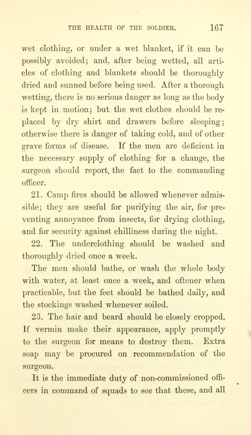 wet clothing, or under a wet blanket, if it can be possibly avoided; and, after being wetted, all arti- cles of clothing and blankets should be thoroughly dried and sunned before being used. After a thorough wetting, there is no serious danger as long as the body is kept in motion; but the wet clothes should be re- placed by dry shirt and drawers before sleeping; otherwise there is danger of taking cold, and of other grave forms of disease. If the men are deficient in the necessary supply of clothing for a change, the surgeon should report, the fact to the commanding officer. 21. Camp fires should be allowed whenever admis- sible; they are useful for purifying the air, for pre- venting annoyance from insects, for drying clothing, and for security against chilliness during the night. 22. The underclothing should be washed and thoroughly dried once a week. The men should bathe, or wash the whole body with water, at least once a week, and oftener when practicable, but the feet should be bathed daily, and the stockings washed whenever soiled. 23. The hair and beard should be closely cropped. If vermin make their appearance, apply promptly to the surgeon for means to destroy them. Extra soap may be procured on recommendation of the surgeon. It is the immediate duty of non-commissioned offi- cers in command of squads to see that these, and all