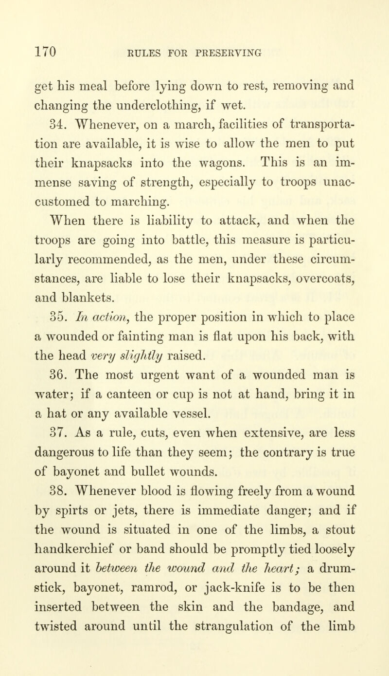 get his meal before lying down to rest, removing and changing the underclothing, if wet. 34. Whenever, on a march, facilities of transporta- tion are available, it is wise to allow the men to put their knapsacks into the wagons. This is an im- mense saving of strength, especially to troops unac- customed to marching. When there is liability to attack, and when the troops are going into battle, this measure is particu- larly recommended, as the men, under these circum- stances, are liable to lose their knapsacks, overcoats, and blankets. 35. In action, the proper position in which to place a wounded or fainting man is flat upon his back, with the head very slightly raised. 36. The most urgent want of a wounded man is water; if a canteen or cup is not at hand, bring it in a hat or any available vessel. 37. As a rule, cuts, even when extensive, are less dangerous to life than they seem; the contrary is true of bayonet and bullet wounds. 38. Whenever blood is flowing freely from a wound by spirts or jets, there is immediate danger; and if the wound is situated in one of the limbs, a stout handkerchief or band should be promptly tied loosely around it between the wound and the heart; a drum- stick, bayonet, ramrod, or jack-knife is to be then inserted between the skin and the bandage, and twisted around until the strangulation of the limb