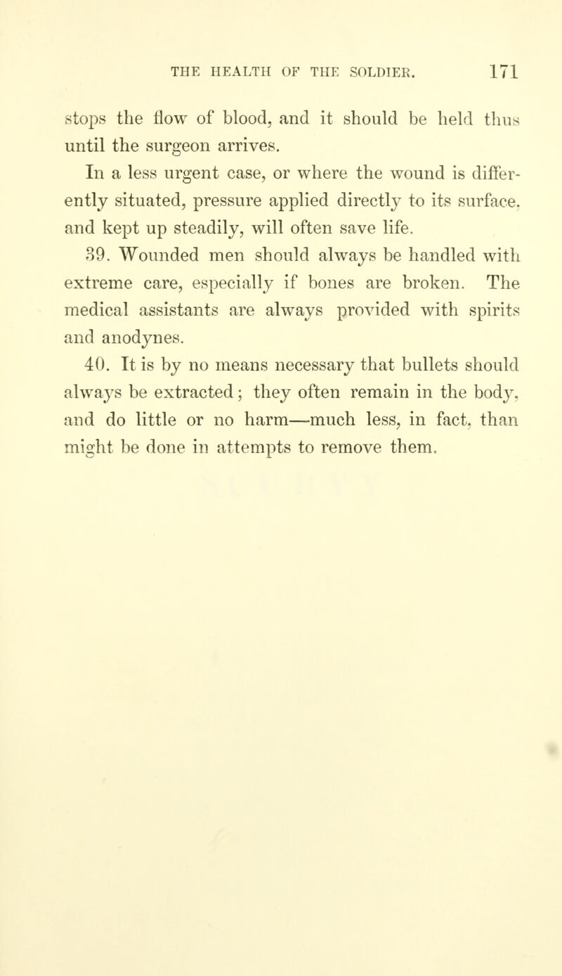 stops the flow of blood, and it should be held thus until the surgeon arrives. In a less urgent case, or where the wound is differ- ently situated, pressure applied directly to its surface, and kept up steadily, will often save life. 39. Wounded men should always be handled with extreme care, especially if bones are broken. The medical assistants are always provided with spirits and anodynes. 40. It is by no means necessary that bullets should always be extracted; they often remain in the body, and do little or no harm—much less, in fact, than might be done in attempts to remove them.